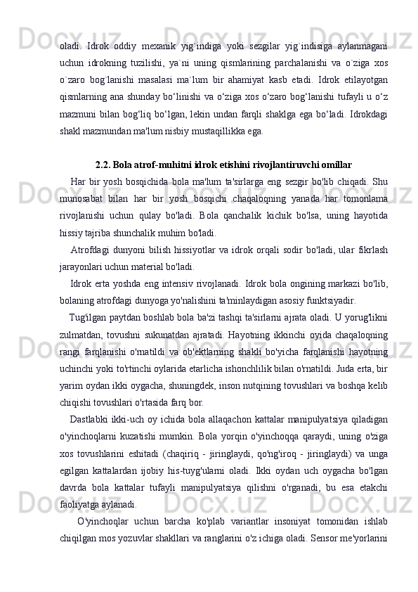 oladi.   Idrok   oddiy   mexanik   yig`indiga   yoki   sezgilar   yig`indisiga   aylanmagani
uchun   idrokning   tuzilishi,   ya`ni   uning   qismlarining   parchalanishi   va   o`ziga   xos
o`zaro   bog`lanishi   masalasi   ma`lum   bir   ahamiyat   kasb   etadi.   Idrok   etilayotgan
qismlarning ana shunday bo‘linishi  va o‘ziga xos o‘zaro bog‘lanishi  tufayli u o‘z
mazmuni bilan bog‘liq bo‘lgan, lekin undan farqli  shaklga ega bo‘ladi. Idrokdagi
shakl mazmundan ma'lum nisbiy mustaqillikka ega.
2.2. Bola atrof-muhitni idrok etishini rivojlantiruvchi omillar
      Har   bir   yosh   bosqichida   bola   ma'lum   ta'sirlarga   eng   sezgir   bo'lib   chiqadi.   Shu
munosabat   bilan   har   bir   yosh   bosqichi   chaqaloqning   yanada   har   tomonlama
rivojlanishi   uchun   qulay   bo'ladi.   Bola   qanchalik   kichik   bo'lsa,   uning   hayotida
hissiy tajriba shunchalik muhim bo'ladi.
      Atrofdagi   dunyoni   bilish   hissiyotlar   va   idrok   orqali   sodir   bo'ladi,   ular   fikrlash
jarayonlari uchun material bo'ladi.
     Idrok erta yoshda eng  intensiv  rivojlanadi.  Idrok bola ongining markazi  bo'lib,
bolaning atrofdagi dunyoga yo'nalishini ta'minlaydigan asosiy funktsiyadir.
     Tug'ilgan paytdan boshlab bola ba'zi tashqi ta'sirlarni ajrata oladi. U yorug'likni
zulmatdan,   tovushni   sukunatdan   ajratadi.   Hayotning   ikkinchi   oyida   chaqaloqning
rangi   farqlanishi   o'rnatildi   va   ob'ektlarning   shakli   bo'yicha   farqlanishi   hayotning
uchinchi yoki to'rtinchi oylarida etarlicha ishonchlilik bilan o'rnatildi. Juda erta, bir
yarim oydan ikki oygacha, shuningdek, inson nutqining tovushlari va boshqa kelib
chiqishi tovushlari o'rtasida farq bor.
     Dastlabki  ikki-uch  oy ichida  bola allaqachon  kattalar   manipulyatsiya  qiladigan
o'yinchoqlarni   kuzatishi   mumkin.   Bola   yorqin   o'yinchoqqa   qaraydi,   uning   o'ziga
xos   tovushlarini   eshitadi   (chaqiriq   -   jiringlaydi,   qo'ng'iroq   -   jiringlaydi)   va   unga
egilgan   kattalardan   ijobiy   his-tuyg'ularni   oladi.   Ikki   oydan   uch   oygacha   bo'lgan
davrda   bola   kattalar   tufayli   manipulyatsiya   qilishni   o'rganadi,   bu   esa   etakchi
faoliyatga aylanadi.
      O'yinchoqlar   uchun   barcha   ko'plab   variantlar   insoniyat   tomonidan   ishlab
chiqilgan mos yozuvlar shakllari va ranglarini o'z ichiga oladi. Sensor me'yorlarini 