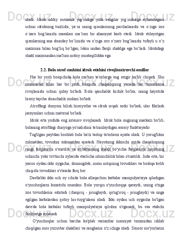oladi.   Idrok   oddiy   mexanik   yig`indiga   yoki   sezgilar   yig`indisiga   aylanmagani
uchun   idrokning   tuzilishi,   ya`ni   uning   qismlarining   parchalanishi   va   o`ziga   xos
o`zaro   bog`lanishi   masalasi   ma`lum   bir   ahamiyat   kasb   etadi.   Idrok   etilayotgan
qismlarning ana shunday bo‘linishi  va o‘ziga xos o‘zaro bog‘lanishi  tufayli u o‘z
mazmuni bilan bog‘liq bo‘lgan, lekin undan farqli  shaklga ega bo‘ladi. Idrokdagi
shakl mazmundan ma'lum nisbiy mustaqillikka ega.
2.2. Bola atrof-muhitni idrok etishini rivojlantiruvchi omillar
      Har   bir   yosh   bosqichida   bola   ma'lum   ta'sirlarga   eng   sezgir   bo'lib   chiqadi.   Shu
munosabat   bilan   har   bir   yosh   bosqichi   chaqaloqning   yanada   har   tomonlama
rivojlanishi   uchun   qulay   bo'ladi.   Bola   qanchalik   kichik   bo'lsa,   uning   hayotida
hissiy tajriba shunchalik muhim bo'ladi.
      Atrofdagi   dunyoni   bilish   hissiyotlar   va   idrok   orqali   sodir   bo'ladi,   ular   fikrlash
jarayonlari uchun material bo'ladi.
     Idrok erta yoshda eng  intensiv  rivojlanadi.  Idrok bola ongining markazi  bo'lib,
bolaning atrofdagi dunyoga yo'nalishini ta'minlaydigan asosiy funktsiyadir.
     Tug'ilgan paytdan boshlab bola ba'zi tashqi ta'sirlarni ajrata oladi. U yorug'likni
zulmatdan,   tovushni   sukunatdan   ajratadi.   Hayotning   ikkinchi   oyida   chaqaloqning
rangi   farqlanishi   o'rnatildi   va   ob'ektlarning   shakli   bo'yicha   farqlanishi   hayotning
uchinchi yoki to'rtinchi oylarida etarlicha ishonchlilik bilan o'rnatildi. Juda erta, bir
yarim oydan ikki oygacha, shuningdek, inson nutqining tovushlari va boshqa kelib
chiqishi tovushlari o'rtasida farq bor.
     Dastlabki  ikki-uch  oy ichida  bola allaqachon  kattalar   manipulyatsiya  qiladigan
o'yinchoqlarni   kuzatishi   mumkin.   Bola   yorqin   o'yinchoqqa   qaraydi,   uning   o'ziga
xos   tovushlarini   eshitadi   (chaqiriq   -   jiringlaydi,   qo'ng'iroq   -   jiringlaydi)   va   unga
egilgan   kattalardan   ijobiy   his-tuyg'ularni   oladi.   Ikki   oydan   uch   oygacha   bo'lgan
davrda   bola   kattalar   tufayli   manipulyatsiya   qilishni   o'rganadi,   bu   esa   etakchi
faoliyatga aylanadi.
      O'yinchoqlar   uchun   barcha   ko'plab   variantlar   insoniyat   tomonidan   ishlab
chiqilgan mos yozuvlar shakllari va ranglarini o'z ichiga oladi. Sensor me'yorlarini