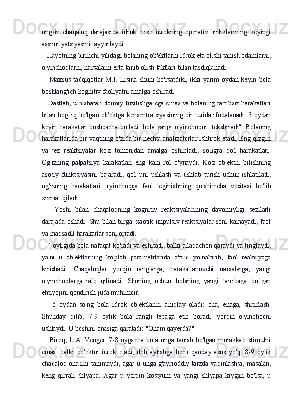 ongsiz   chaqaloq   darajasida   idrok   etish   idrokning   operativ   birliklarining   keyingi
assimilyatsiyasini tayyorlaydi.
   Hayotning birinchi yilidagi bolaning ob'ektlarni idrok eta olishi tanish odamlarni,
o'yinchoqlarni, narsalarni erta tanib olish faktlari bilan tasdiqlanadi.
      Maxsus   tadqiqotlar   M.I.   Lisina   shuni   ko'rsatdiki,   ikki   yarim   oydan   keyin   bola
boshlang'ich kognitiv faoliyatni amalga oshiradi.
     Dastlab, u nisbatan doimiy tuzilishga ega emas va bolaning tartibsiz harakatlari
bilan bog'liq bo'lgan ob'ektga konsentratsiyasining bir turida ifodalanadi. 3 oydan
keyin harakatlar boshqacha bo'ladi: bola yangi o'yinchoqni "tekshiradi". Bolaning
harakatlarida bir vaqtning o'zida bir nechta analizatorlar ishtirok etadi. Eng qizg'in
va   tez   reaktsiyalar   ko'z   tomonidan   amalga   oshiriladi,   so'ngra   qo'l   harakatlari.
Og'izning   palpatsiya   harakatlari   eng   kam   rol   o'ynaydi.   Ko'z   ob'ektni   bilishning
asosiy   funktsiyasini   bajaradi,   qo'l   uni   ushlash   va   ushlab   turish   uchun   ishlatiladi,
og'izning   harakatlari   o'yinchoqqa   faol   teginishning   qo'shimcha   vositasi   bo'lib
xizmat qiladi.
      Yoshi   bilan   chaqaloqning   kognitiv   reaktsiyalarining   davomiyligi   sezilarli
darajada oshadi. Shu bilan birga, xaotik impulsiv reaktsiyalar soni kamayadi, faol
va maqsadli harakatlar soni ortadi.
   4 oyligida bola nafaqat ko'radi va eshitadi, balki allaqachon qaraydi va tinglaydi,
ya'ni   u   ob'ektlarning   ko'plab   parametrlarida   o'zini   yo'naltirib,   faol   reaksiyaga
kirishadi.   Chaqaloqlar   yorqin   ranglarga,   harakatlanuvchi   narsalarga,   yangi
o'yinchoqlarga   jalb   qilinadi.   Shuning   uchun   bolaning   yangi   tajribaga   bo'lgan
ehtiyojini qondirish juda muhimdir.
      6   oydan   so'ng   bola   idrok   ob'ektlarini   aniqlay   oladi:   ona,   enaga,   shitirlash.
Shunday   qilib,   7-9   oylik   bola   rangli   tepaga   etib   boradi,   yorqin   o'yinchoqni
ushlaydi. U boshini onasiga qaratadi: "Onam qayerda?"
      Biroq,   L.A.   Venger,   7-8   oygacha   bola   unga   tanish   bo'lgan   murakkab   stimulni
emas,   balki   ob'ektni   idrok   etadi,   deb   aytishga   hech   qanday   asos   yo'q.   8-9   oylik
chaqaloq onasini  tanimaydi, agar u unga g'ayrioddiy tarzda yaqinlashsa, masalan,
keng   qirrali   shlyapa.   Agar   u   yorqin   kostyum   va   yangi   shlyapa   kiygan   bo'lsa,   u 