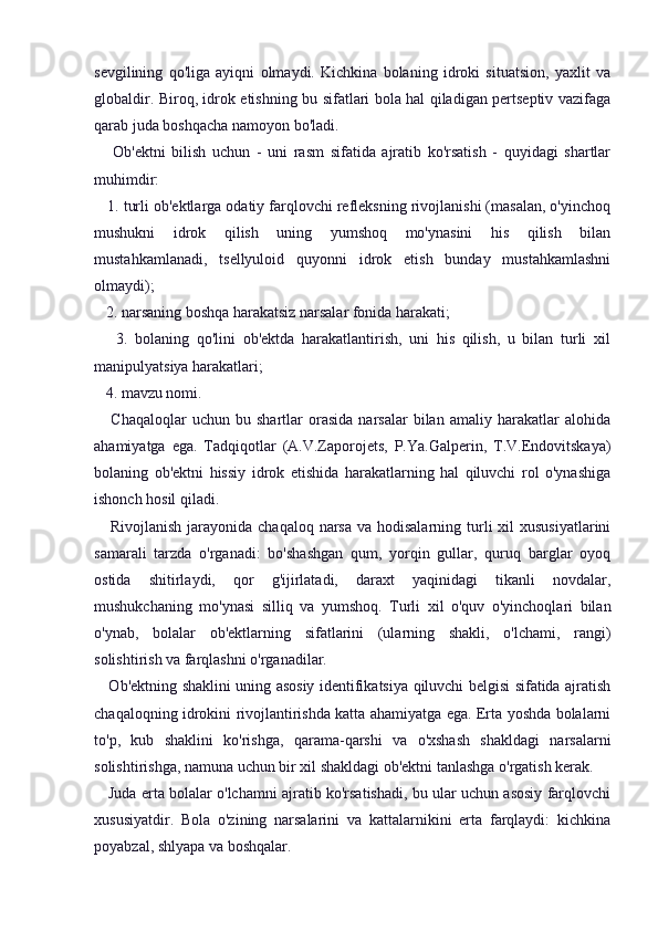 sevgilining   qo'liga   ayiqni   olmaydi.   Kichkina   bolaning   idroki   situatsion,   yaxlit   va
globaldir. Biroq, idrok etishning bu sifatlari bola hal qiladigan pertseptiv vazifaga
qarab juda boshqacha namoyon bo'ladi.
      Ob'ektni   bilish   uchun   -   uni   rasm   sifatida   ajratib   ko'rsatish   -   quyidagi   shartlar
muhimdir:
   1. turli ob'ektlarga odatiy farqlovchi refleksning rivojlanishi (masalan, o'yinchoq
mushukni   idrok   qilish   uning   yumshoq   mo'ynasini   his   qilish   bilan
mustahkamlanadi,   tsellyuloid   quyonni   idrok   etish   bunday   mustahkamlashni
olmaydi);
   2. narsaning boshqa harakatsiz narsalar fonida harakati;
      3.   bolaning   qo'lini   ob'ektda   harakatlantirish,   uni   his   qilish,   u   bilan   turli   xil
manipulyatsiya harakatlari;
   4. mavzu nomi.
      Chaqaloqlar   uchun   bu  shartlar   orasida   narsalar   bilan   amaliy  harakatlar   alohida
ahamiyatga   ega.   Tadqiqotlar   (A.V.Zaporojets,   P.Ya.Galperin,   T.V.Endovitskaya)
bolaning   ob'ektni   hissiy   idrok   etishida   harakatlarning   hal   qiluvchi   rol   o'ynashiga
ishonch hosil qiladi.
     Rivojlanish  jarayonida chaqaloq  narsa va hodisalarning  turli  xil  xususiyatlarini
samarali   tarzda   o'rganadi:   bo'shashgan   qum,   yorqin   gullar,   quruq   barglar   oyoq
ostida   shitirlaydi,   qor   g'ijirlatadi,   daraxt   yaqinidagi   tikanli   novdalar,
mushukchaning   mo'ynasi   silliq   va   yumshoq.   Turli   xil   o'quv   o'yinchoqlari   bilan
o'ynab,   bolalar   ob'ektlarning   sifatlarini   (ularning   shakli,   o'lchami,   rangi)
solishtirish va farqlashni o'rganadilar.
     Ob'ektning shaklini uning asosiy identifikatsiya qiluvchi belgisi sifatida ajratish
chaqaloqning idrokini rivojlantirishda katta ahamiyatga ega. Erta yoshda bolalarni
to'p,   kub   shaklini   ko'rishga,   qarama-qarshi   va   o'xshash   shakldagi   narsalarni
solishtirishga, namuna uchun bir xil shakldagi ob'ektni tanlashga o'rgatish kerak.
    Juda erta bolalar o'lchamni ajratib ko'rsatishadi, bu ular uchun asosiy farqlovchi
xususiyatdir.   Bola   o'zining   narsalarini   va   kattalarnikini   erta   farqlaydi:   kichkina
poyabzal, shlyapa va boshqalar. 