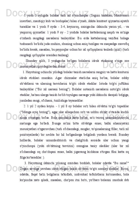       1   yosh   3   oyligida   bolalar   turli   xil   o'yinchoqlar   (Seguin   taxtalari,   Montessori
insertlari, mantiqiy kub va boshqalar) bilan o'ynab, ikkita kontrast qiymatni ajratib
turadilar   va   1   yosh   9   oyda   -   3-4,   keyinroq,   oxirigacha.   ikkinchi   yarim   yil,   -   va
yaqinroq  qiymatlar.  1  yosh   9  oy  -  2  yoshda   bolalar   kattalarning  naqsh   va  so'ziga
o'xshash   rangdagi   narsalarni   tanlaydilar.   Bu   erda   kattalarning   vazifasi   bolaga
tushunarli bo'lishi juda muhim, shuning uchun aniq tuzilgan va maqsadga muvofiq
bo'lishi kerak, masalan, bu paypoqlar uchun bir xil qo'lqoplarni tanlash (qizil) (turli
rangdagi qo'lqoplar orasidan tanlang).
      Shunday   qilib,   3   yoshgacha   bo'lgan   bolalarni   idrok   etishning   o'ziga   xos
xususiyatlari quyidagilardan iborat:
   1. Hayotning uchinchi yilidagi bolalar tanish narsalarni rangsiz va hatto konturni
idrok   etishlari   mumkin.   Agar   chizmalar   etarlicha   aniq   bo'lsa,   bolalar   oddiy
ob'ektlarni   va   ularning   tasvirlarini   to'g'ri   idrok   etadilar:   lotoda   to'g'ri   juftlikni
tanlaydilar   ("Bir   xil   narsani   bering").   Bolalar   notanish   narsalarni   noto'g'ri   idrok
etadilar, ba'zan ularga tanish bo'lib tuyulgan narsaga yoki ikkinchi darajali belgiga,
jumladan rangi, o'lchami, tuzilishiga tayanadilar.
      2.   1   yil   2   oydan   keyin.   -   1   yil   8   oy   bolalar   so'z   bilan   ob'ektni   to'g'ri   topadilar
("Menga  ayiq bering"), agar   ular   allaqachon  so'z  va  ushbu  ob'ekt   o'rtasida  kuchli
aloqa   o'rnatgan   bo'lsa.   Bola   qanchalik   katta   bo'lsa,   so'z   tezroq   umumlashtiruvchi
ma'noga   ega   bo'ladi.   Bunga   so'zni   bitta   ob'ektga   emas,   balki   ahamiyatsiz
xususiyatlari o'zgaruvchan (turli o'lchamdagi, ranglar, to'qimalarning fillar, turli xil
pozitsiyalarda)   bir   nechta   bir   hil   bo'lganlarga   belgilash   yordam   beradi.   Bunday
hollarda,   bolalar   umumlashtirish   va   chalg'itish   asosida   ular   uchun   yangi
o'yinchoqni   (yoki   ob'ektning   tasvirini)   osongina   taniy   oladilar   (ular   bir   xil
o'lchamdagi   oq   cho'chqani   emas,   balki   jigarrang   kichkina   o'tirgan   filni   katta   oq
filga ko'taradilar. ).
      3.   Hayotning   ikkinchi   yilining   oxiridan   boshlab,   bolalar   odatda   "Bu   nima?"
Degan savolga javoban idrok etilgan tanish ob'ektni to'g'ri nomlay oladilar. Biroq,
odatda,   faqat   ba'zi   belgilarni   ta'kidlab,   individual   tafsilotlarni   ko'rmasdan,   bola
ko'pincha   xato   qiladi,   masalan,   cho'pon   itni   bo'ri,   yo'lbars   bolasini   mushuk   deb 