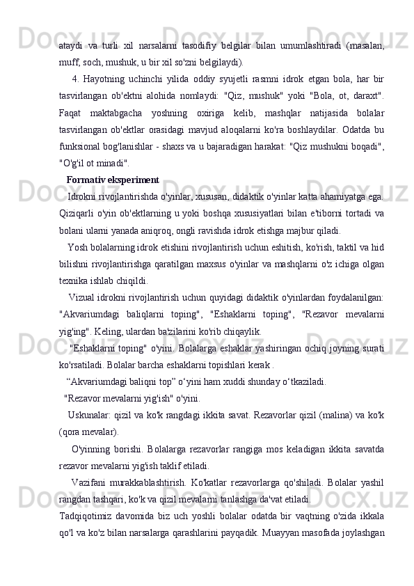ataydi   va   turli   xil   narsalarni   tasodifiy   belgilar   bilan   umumlashtiradi   (masalan,
muff, soch, mushuk, u bir xil so'zni belgilaydi).
      4.   Hayotning   uchinchi   yilida   oddiy   syujetli   rasmni   idrok   etgan   bola,   har   bir
tasvirlangan   ob'ektni   alohida   nomlaydi:   "Qiz,   mushuk"   yoki   "Bola,   ot,   daraxt".
Faqat   maktabgacha   yoshning   oxiriga   kelib,   mashqlar   natijasida   bolalar
tasvirlangan   ob'ektlar   orasidagi   mavjud   aloqalarni   ko'ra   boshlaydilar.   Odatda   bu
funksional bog'lanishlar - shaxs va u bajaradigan harakat: "Qiz mushukni boqadi",
"O'g'il ot minadi".
    Formativ eksperiment
   Idrokni rivojlantirishda o'yinlar, xususan, didaktik o'yinlar katta ahamiyatga ega.
Qiziqarli  o'yin   ob'ektlarning  u  yoki  boshqa  xususiyatlari   bilan  e'tiborni  tortadi   va
bolani ularni yanada aniqroq, ongli ravishda idrok etishga majbur qiladi.
   Yosh bolalarning idrok etishini rivojlantirish uchun eshitish, ko'rish, taktil va hid
bilishni rivojlantirishga qaratilgan maxsus  o'yinlar  va mashqlarni  o'z ichiga olgan
texnika ishlab chiqildi.
     Vizual idrokni rivojlantirish uchun quyidagi didaktik o'yinlardan foydalanilgan:
"Akvariumdagi   baliqlarni   toping",   "Eshaklarni   toping",   "Rezavor   mevalarni
yig'ing". Keling, ulardan ba'zilarini ko'rib chiqaylik.
     "Eshaklarni   toping" o'yini.  Bolalarga  eshaklar   yashiringan ochiq  joyning surati
ko'rsatiladi. Bolalar barcha eshaklarni topishlari kerak .
   “Akvariumdagi baliqni top” o‘yini ham xuddi shunday o‘tkaziladi.
  "Rezavor mevalarni yig'ish" o'yini.
     Uskunalar: qizil va ko'k rangdagi ikkita savat. Rezavorlar qizil (malina) va ko'k
(qora mevalar).
      O'yinning   borishi.   Bolalarga   rezavorlar   rangiga   mos   keladigan   ikkita   savatda
rezavor mevalarni yig'ish taklif etiladi.
      Vazifani   murakkablashtirish.   Ko'katlar   rezavorlarga   qo'shiladi.   Bolalar   yashil
rangdan tashqari, ko'k va qizil mevalarni tanlashga da'vat etiladi.
Tadqiqotimiz   davomida   biz   uch   yoshli   bolalar   odatda   bir   vaqtning   o'zida   ikkala
qo'l va ko'z bilan narsalarga qarashlarini payqadik. Muayyan masofada joylashgan