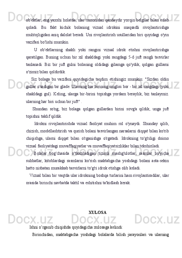 ob'ektlar, eng yaxshi holatda, ular tomonidan qandaydir yorqin belgilar bilan eslab
qoladi.   Bu   fakt   kichik   bolaning   vizual   idrokini   maqsadli   rivojlantirishga
muhtojligidan aniq dalolat beradi. Uni rivojlantirish usullaridan biri quyidagi o'yin
vazifasi bo'lishi mumkin.
      U   ob'ektlarning   shakli   yoki   rangini   vizual   idrok   etishni   rivojlantirishga
qaratilgan.   Buning   uchun   bir   xil   shakldagi   yoki   rangdagi   5-6   juft   rangli   tasvirlar
tanlanadi.   Biz   bir   juft   gulni   bolaning   oldidagi   gilamga   qo'ydik,   qolgan   gullarni
o'zimiz bilan qoldirdik.
      Siz   bolaga   bu   vazifani   quyidagicha   taqdim   etishingiz   mumkin:   "Sizdan   oldin
gullar o'sadigan bir glade. Ularning har birining singlisi bor - bir xil rangdagi (yoki
shakldagi   gul).   Keling,   ularga   bir-birini   topishga   yordam   beraylik,  biz   tanlaymiz.
ularning har biri uchun bir juft" .
      Shundan   so'ng,   biz   bolaga   qolgan   gullardan   birini   sovg'a   qildik,   unga   juft
topishni taklif qildik.
        Idrokni   rivojlantirishda   vizual   faoliyat   muhim   rol   o'ynaydi.   Shunday   qilib,
chizish, modellashtirish va qurish bolani tasvirlangan narsalarni diqqat bilan ko'rib
chiqishga,   ularni   diqqat   bilan   o'rganishga   o'rgatadi.   Idrokning   to'g'riligi   doimo
vizual faoliyatdagi muvaffaqiyatlar va muvaffaqiyatsizliklar bilan tekshiriladi.
      Bolalar   bog'chasida   o'tkaziladigan   tizimli   mashg'ulotlar,   rasmlar   bo'yicha
suhbatlar,   kitoblardagi   rasmlarni   ko'rish   maktabgacha   yoshdagi   bolani   asta-sekin
hatto nisbatan murakkab tasvirlarni to'g'ri idrok etishga olib keladi.
   Vizual bilan bir vaqtda ular idrokning boshqa turlarini ham rivojlantiradilar, ular
orasida birinchi navbatda taktil va eshitishni ta'kidlash kerak.
XULOSA
   Ishni o’rganib chiqishda quyidagicha xulosaga kelindi:
      Birinchidan,   maktabgacha   yoshdagi   bolalarda   bilish   jarayonlari   va   ularning 