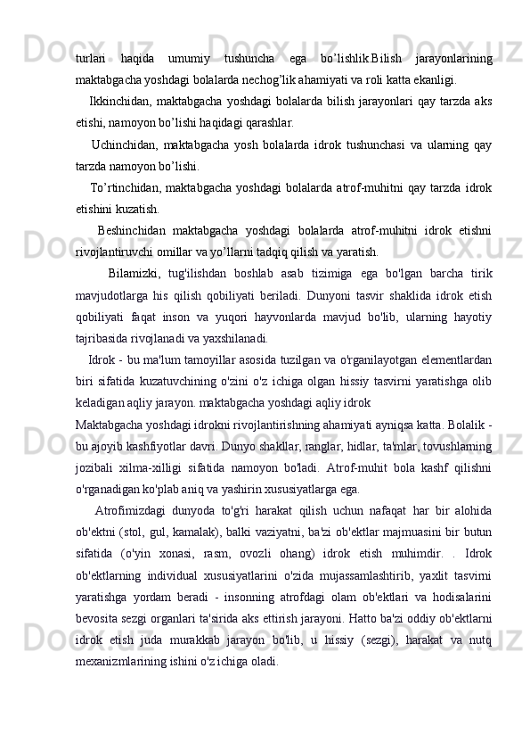 turlari   haqida   umumiy   tushuncha   ega   bo’lishlik.Bilish   jarayonlarining
maktabgacha yoshdagi bolalarda nechog’lik ahamiyati va roli katta ekanligi.
      Ikkinchidan,   maktabgacha   yoshdagi   bolalarda  bilish   jarayonlari   qay   tarzda   aks
etishi, namoyon bo’lishi haqidagi qarashlar.
      Uchinchidan,   maktabgacha   yosh   bolalarda   idrok   tushunchasi   va   ularning   qay
tarzda namoyon bo’lishi.
      To’rtinchidan,   maktabgacha   yoshdagi   bolalarda   atrof-muhitni   qay   tarzda   idrok
etishini kuzatish.
      Beshinchidan   maktabgacha   yoshdagi   bolalarda   atrof-muhitni   idrok   etishni
rivojlantiruvchi omillar va yo’llarni tadqiq qilish va yaratish.
        Bilamizki,   tug'ilishdan   boshlab   asab   tizimiga   ega   bo'lgan   barcha   tirik
mavjudotlarga   his   qilish   qobiliyati   beriladi.   Dunyoni   tasvir   shaklida   idrok   etish
qobiliyati   faqat   inson   va   yuqori   hayvonlarda   mavjud   bo'lib,   ularning   hayotiy
tajribasida rivojlanadi va yaxshilanadi.
     Idrok - bu ma'lum tamoyillar asosida tuzilgan va o'rganilayotgan elementlardan
biri   sifatida   kuzatuvchining   o'zini   o'z   ichiga   olgan   hissiy   tasvirni   yaratishga   olib
keladigan aqliy jarayon. maktabgacha yoshdagi aqliy idrok
Maktabgacha yoshdagi idrokni rivojlantirishning ahamiyati ayniqsa katta. Bolalik -
bu ajoyib kashfiyotlar davri. Dunyo shakllar, ranglar, hidlar, ta'mlar, tovushlarning
jozibali   xilma-xilligi   sifatida   namoyon   bo'ladi.   Atrof-muhit   bola   kashf   qilishni
o'rganadigan ko'plab aniq va yashirin xususiyatlarga ega.
      Atrofimizdagi   dunyoda   to'g'ri   harakat   qilish   uchun   nafaqat   har   bir   alohida
ob'ektni  (stol, gul, kamalak), balki vaziyatni, ba'zi  ob'ektlar majmuasini  bir  butun
sifatida   (o'yin   xonasi,   rasm,   ovozli   ohang)   idrok   etish   muhimdir.   .   Idrok
ob'ektlarning   individual   xususiyatlarini   o'zida   mujassamlashtirib,   yaxlit   tasvirni
yaratishga   yordam   beradi   -   insonning   atrofdagi   olam   ob'ektlari   va   hodisalarini
bevosita sezgi organlari ta'sirida aks ettirish jarayoni. Hatto ba'zi oddiy ob'ektlarni
idrok   etish   juda   murakkab   jarayon   bo'lib,   u   hissiy   (sezgi),   harakat   va   nutq
mexanizmlarining ishini o'z ichiga oladi. 