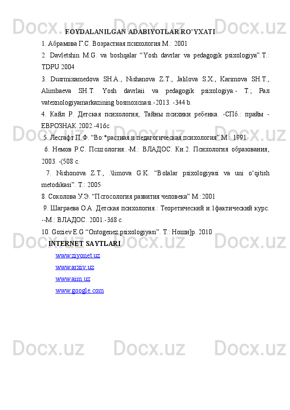               FOYDALANILGAN ADABIYOTLAR RO’YXATI
1.  Абрамова   Г . С .  Возрастная   психология   М .: 2001
2.   Davletshin   M . G .   va   boshqalar   “ Yosh   davrlar   va   pedagogik   psixologiya ”. T .:
TDPU  2004 
3.   Dusrmixamedova   SH . A .,   Nishanova   Z . T .,   Jalilova   S . X .,   Karimova   SH . T .,
Alimbaeva   SH . T .   Yosh   davrlaii   va   pedagogik   psixologiya .-   T.;   Рал
vatexnologiyamarkazining bosmoxcnasi.-2013. -344 b. 
4.   Кайл   P .   Детская   психология;   Тайны   психики   ребенка.   -СПб.:   прайм   -
ЕВРОЗНАК.2002.-416с.
 5. Лесгафт П.Ф. “Во:*растная и педагогическая психология” М.: 1991
  6.   Немов   Р.С.   Псш:ология..-М.:   ВЛАДОС.   Кн.2.   Психология   образования,
2003. -(508 с.
  7.   Nishonova   Z . T .,   .\ limova   G . K .   “ Bolalar   psixologiyasi   va   uni   o ‘ qitish
metodikasi ”. Т.: 2005 
8. Соколова У.Э. “Псгосология развития человека” М.:2001
 9. Шаграева О.А. Детская психология.: Теоретический и 1фактический курс.
--М.: ВЛАДОС.  2001.-368 с. 
10. Goziev E.G “Ontogenez psixologiyasi”. Т.: Ноши]р. 2010 
    INTERNET SAYTLARI
www.ziyonet.uz
www.arxiv.uz
www.aim.uz
www.google.com 