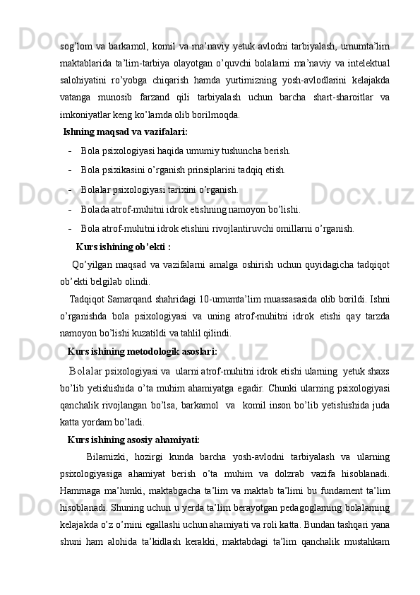 sog’lom   va   barkamol,   komil   va   ma’naviy   yetuk   avlodni   tarbiyalash,   umumta’lim
maktablarida   ta’lim-tarbiya   olayotgan   o’quvchi   bolalarni   ma’naviy   va   intelektual
salohiyatini   ro’yobga   chiqarish   hamda   yurtimizning   yosh-avlodlarini   kelajakda
vatanga   munosib   farzand   qili   tarbiyalash   uchun   barcha   shart-sharoitlar   va
imkoniyatlar keng ko’lamda olib borilmoqda.
  Ishning maqsad va vazifalari:     
- Bola psixologiyasi haqida umumiy tushuncha berish.
- Bola psixikasini o’rganish prinsiplarini tadqiq etish.
- Bolalar psixologiyasi tarixini o’rganish.
- Bolada atrof-muhitni idrok etishning namoyon bo’lishi.
- Bola atrof-muhitni idrok etishini rivojlantiruvchi omillarni o’rganish.  
       Kurs ishining ob’ekti :
      Qo’yilgan   maqsad   va   vazifalarni   amalga   oshirish   uchun   quyidagicha   tadqiqot
ob’ekti belgilab olindi.
    Tadqiqot Samarqand shahridagi 10-umumta’lim muassasasida olib borildi. Ishni
o’rganishda   bola   psixologiyasi   va   uning   atrof-muhitni   idrok   etishi   qay   tarzda
namoyon bo’lishi kuzatildi va tahlil qilindi.   
    Kurs ishining metodologik asoslari : 
   Bolalar  psixologiyasi va  ularni atrof-muhitni idrok etishi ularning  yetuk shaxs
bo’lib   yetishishida   o’ta  muhim   ahamiyatga   egadir.   Chunki   ularning   psixologiyasi
qanchalik   rivojlangan   bo’lsa,   barkamol     va     komil   inson   bo’lib   yetishishida   juda
katta yordam bo’ladi.
    Kurs ishining asosiy ahamiyati:
        Bilamizki,   hozirgi   kunda   barcha   yosh-avlodni   tarbiyalash   va   ularning
psixologiyasiga   ahamiyat   berish   o’ta   muhim   va   dolzrab   vazifa   hisoblanadi.
Hammaga   ma’lumki,   maktabgacha   ta’lim   va   maktab   ta’limi   bu   fundament   ta’lim
hisoblanadi. Shuning uchun u yerda ta’lim berayotgan pedagoglarning bolalarning
kelajakda o’z o’rnini egallashi uchun ahamiyati va roli katta. Bundan tashqari yana
shuni   ham   alohida   ta’kidlash   kerakki,   maktabdagi   ta’lim   qanchalik   mustahkam 