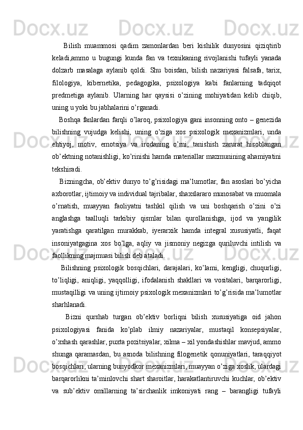       Bilish   muammosi   qadim   zamonlardan   beri   kishilik   dunyosini   qiziqtirib
keladi,ammo   u   bugungi   kunda   fan   va   texnikaning   rivojlanishi   tufayli   yanada
dolzarb   masalaga   aylanib   qoldi.   Shu   boisdan,   bilish   nazariyasi   falsafa,   tarix,
filologiya,   kibernetika,   pedagogika,   psixologiya   kabi   fanlarning   tadqiqot
predmetiga   aylanib.   Ularning   har   qaysisi   o’zining   mohiyatidan   kelib   chiqib,
uning u yoki bu jabhalarini o’rganadi.
     Boshqa fanlardan farqli o’laroq, psixologiya gani insonning onto – genezida
bilishning   vujudga   kelishi,   uning   o’ziga   xos   psixologik   mexanizmlari,   unda
ehtiyoj,   motiv,   emotsiya   va   irodaning   o’rni,   tanishish   zarurat   hisoblangan
ob’ektning notanishligi, ko’rinishi hamda materiallar mazmunining ahamiyatini
tekshiradi.
      Bizningcha,   ob’ektiv  dunyo  to’g’risidagi  ma’lumotlar,  fan  asoslari   bo’yicha
axborotlar, ijtimoiy va individual tajribalar, shaxslararo munosabat va muomala
o’rnatish,   muayyan   faoliyatni   tashkil   qilish   va   uni   boshqarish   o’zini   o’zi
anglashga   taalluqli   tarkibiy   qismlar   bilan   qurollanishga,   ijod   va   yangilik
yaratishga   qaratilgan   murakkab,   iyerarxik   hamda   integral   xususiyatli,   faqat
insoniyatgagina   xos   bo’lga,   aqliy   va   jismoniy   negizga   quriluvchi   intilish   va
faollikning majmuasi bilish deb ataladi.
      Bilishning   psixologik   bosqichlari,   darajalari,   ko’lami,   kengligi,   chuqurligi,
to’liqligi,   aniqligi,   yaqqolligi,   ifodalanish   shakllari   va   vositalari,   barqarorligi,
mustaqilligi va uning ijtimoiy psixologik mexanizmlari to’g’risida ma’lumotlar
sharhlanadi.
      Bizni   qurshab   turgan   ob’ektiv   borliqni   bilish   xususiyatiga   oid   jahon
psixologiyasi   fanida   ko’plab   ilmiy   nazariyalar,   mustaqil   konsepsiyalar,
o’xshash qarashlar, puxta pozitsiyalar, xilma – xil yondashishlar mavjud, ammo
shunga   qaramasdan,   bu   asnoda   bilishning   filogenetik   qonuniyatlari,   taraqqiyot
bosqichlari, ularning bunyodkor mexanizmlari, muayyan o’ziga xoslik, ulardagi
barqarorlikni ta’minlovchi shart sharoitlar, harakatlantiruvchi kuchlar, ob’ektiv
va   sub’ektiv   omillarning   ta’sirchanlik   imkoniyati   rang   –   barangligi   tufayli 