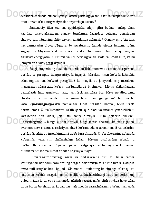 Masalani  echishda bundan yuz yil avval psixologiya fan sifatida rivojlandi: Atrof
muxitimizni o‘rab turgan siymolar miyamizga tushadi?
Zamonaviy   tilda   esa   uni   quyidagicha   talqin   qilsa   bo‘ladi:   tashqi   olam
xaqidagi   tasavvurlarimizni   qanday   tuzishimiz;   lagerdagi   gulxanni   yonishidan
chiqayotgan  tutunining  aktiv neyron  zanjirlariga  aylanishi?  Qanday  qilib  biz  tirik
neyroximiyadan   olovnito‘lqinini,   temperaturasini   hamda   olovni   tutunini   hidini
anglaymiz?   Miyamizda   dunyoni   rasmini   aks   ettirishimiz   uchun,   tashqi   dunyoni
fizikaviy energiyasini  bilishimiz va uni nerv signallari shaklida     kodlashiiz, va bu
jarayon an’anaviy   sezgi   deyiladi. 
Sezgi jarayonining buzilishi xar erda bo‘lishi mumkin bu sensor retseptordan
boshlab   to   perseptiv   interpretatsiyada   tugaydi.   Masalan,   inson   ko‘zida   katarakta
bilan   tug‘ilsa   uni   ko‘zlari   yorug‘likni   ko‘rmaydi,   bu   jarayonda   eng   murakkab
mexanizm   ishlasa   xam   ko‘rish   ma’lumotlarini   bilolmaydi.   Miyasi   shikastlangan
bemorlarda   ham   qandaydir   sezgi   va   idrok   zanjirlari   bor.   Miya   po‘stlog‘ining
chakka   qismi   buzilganda,   inson   yuzini   tanish   javobgarligi   yo‘qoladi   va   bu
kasallik   prosopagnoziya   deb   nomlanadi.   Unda   sezgilari   normal,   lekin   idroki
normal   emas.   U   ma’lumotlarni   ko‘rib   qabul   qila   oladi   va   insonni   yuz   tuzilishini
xarakterlab   bera   oladi,   lekin   uni   taniy   olmaydi.   Unga   notanish   chexrani
ko‘rsatishganda   u   bunga   e’tibor   beraydi.   Unga   tanish   chexrani   ko‘rsatishganda,
avtonom   nerv   sistemasi   reaksiyasi   shuni   ko‘rsatadiki   u   xavotirlanadi   va   terlashni
boshlaydi, lekin bu inson kimligini aytib bera olmaydi. U o‘z chexrasini ko‘zguda
ko‘rganda,   yana   shu   chalkashlikga   keladi.   Miyani   buzilganligi   sababli,   u
ma’lumotlarni   sxema   bo‘yicha   tepadan   pastga   qrab   ishlolmaydi   –   to‘plangan
bilimlarni sensor ma’lumotlar bilan bog‘lay olmaydi.    
                      Tevarak-atrofimizdagi   narsa   va   hodisalarning   turli   xil   belgi   hamda
xususiyatlari har doim ham bizning sezgi a’zolarimizga ta’sir etib turadi. Natijada
bizda   turli   sezgilar   hosil   bo‘ladi.   CHunonchi,   nurlarning   ko‘zimizga   ta’sir   qilishi
natijasida   ko‘rish   sezgisi,   har   xil   tezlik   va   kuchlanishdagi   havo   to‘lqinlarining
qulog‘imizga ta’sir etishi natijasida eshitish sezgisi, nafas olish paytida havo bilan
birga   burun   bo‘shlig‘iga   kirgan   har   turli   modda   zarrachalarining   ta’siri   natijasida 