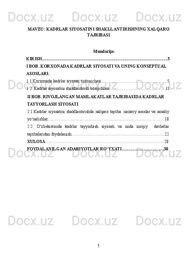  
MAVZU:  KADRLAR SIYOSATINI SHAKLLANTIRISHNING XALQARO
TAJRIBASI
Mundarija:
KIRISH....................................................................................................................3
I BOB. KORXONADA KADRLAR SIYOSATI VA  UNING KONSEPTUAL 
ASOSLARI.
1.1.Korxonada kadrlar siyosati tushunchasi.............................................................5
1 2. Kadrlar siyosatini shakllantirish bosqichlari....................................................11
II BOB. RIVOJLANGAN MAMLAKATLAR TAJRIBASIDA KADRLAR 
TAYYORLASH SIYOSATI
2.1.Kadrlar   siyosatini   shakllantirishda   xalqaro   tajriba:   nazariy  asoslar   va  amaliy
yo‘nalishlar. ...........................................................................................................18
2.2.   O‘zbekistonda   kadrlar   tayyorlash   siyosati   va   unda   xorijiy     davlatlar
tajribalaridan foydalanish. .....................................................................................22
XULOSA . .............................................................................................................28
FOYDALANILGAN ADABIYOTLAR RO‘YXATI.......................................30
1   
