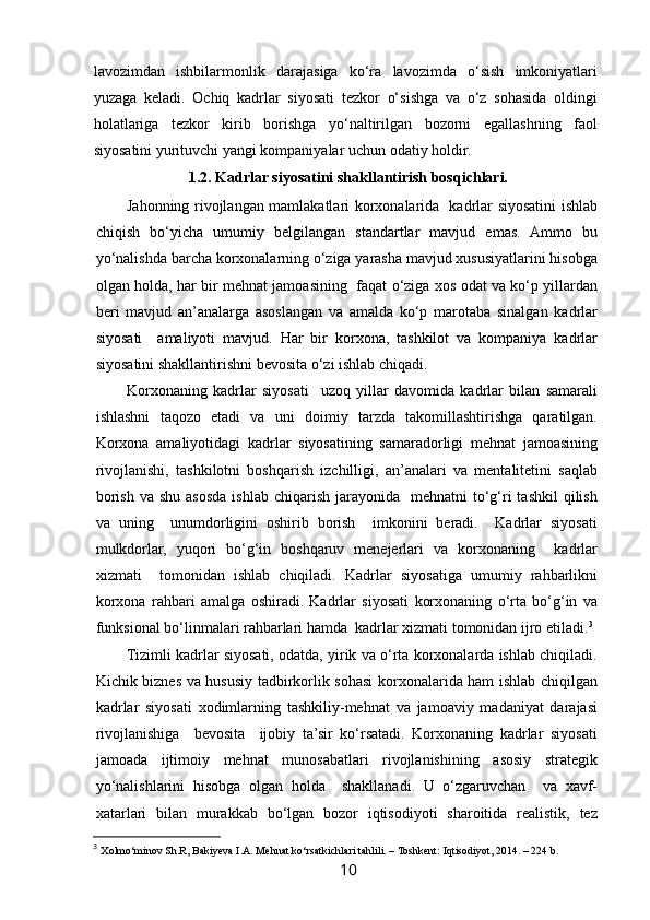  
lavozimdan   ishbilarmonlik   darajasiga   ko‘ra   lavozimda   o‘sish   imkoniyatlari
yuzaga   keladi.   Ochiq   kadrlar   siyosati   tezkor   o‘sishga   va   o‘z   sohasida   oldingi
holatlariga   tezkor   kirib   borishga   yo‘naltirilgan   bozorni   egallashning   faol
siyosatini yurituvchi yangi kompaniyalar uchun odatiy holdir. 
1.2. Kadrlar siyosatini shakllantirish bosqichlari.
Jahonning rivojlangan mamlakatlari korxonalarida   kadrlar siyosatini ishlab
chiqish   bo‘yicha   umumiy   belgilangan   standartlar   mavjud   emas.   Ammo   bu
yo‘nalishda barcha korxonalarning o‘ziga yarasha mavjud xususiyatlarini hisobga
olgan holda, har bir mehnat jamoasining   faqat o‘ziga xos odat va ko‘p yillardan
beri   mavjud   an’analarga   asoslangan   va   amalda   ko‘p   marotaba   sinalgan   kadrlar
siyosati     amaliyoti   mavjud.   Har   bir   korxona,   tashkilot   va   kompaniya   kadrlar
siyosatini shakllantirishni bevosita o‘zi ishlab chiqadi.  
Korxonaning   kadrlar   siyosati     uzoq   yillar   davomida   kadrlar   bilan   samarali
ishlashni   taqozo   etadi   va   uni   doimiy   tarzda   takomillashtirishga   qaratilgan.
Korxona   amaliyotidagi   kadrlar   siyosatining   samaradorligi   mehnat   jamoasining
rivojlanishi,   tashkilotni   boshqarish   izchilligi,   an’analari   va   mentalitetini   saqlab
borish  va  shu  asosda  ishlab  chiqarish  jarayonida   mehnatni  to‘g‘ri  tashkil  qilish
va   uning     unumdorligini   oshirib   borish     imkonini   beradi.     Kadrlar   siyosati
mulkdorlar,   yuqori   bo‘g‘in   boshqaruv   menejerlari   va   korxonaning     kadrlar
xizmati     tomonidan   ishlab   chiqiladi.   Kadrlar   siyosatiga   umumiy   rahbarlikni
korxona   rahbari   amalga   oshiradi.   Kadrlar   siyosati   korxonaning   o‘rta   bo‘g‘in   va
funksional bo‘linmalari rahbarlari hamda  kadrlar xizmati tomonidan ijro etiladi. 3
Tizimli kadrlar siyosati, odatda, yirik va o‘rta korxonalarda ishlab chiqiladi.
Kichik biznes va hususiy tadbirkorlik sohasi korxonalarida ham ishlab chiqilgan
kadrlar   siyosati   xodimlarning   tashkiliy-mehnat   va   jamoaviy   madaniyat   darajasi
rivojlanishiga     bevosita     ijobiy   ta’sir   ko‘rsatadi.   Korxonaning   kadrlar   siyosati
jamoada   ijtimoiy   mehnat   munosabatlari   rivojlanishining   asosiy   strategik
yo‘nalishlarini   hisobga   olgan   holda     shakllanadi.   U   o‘zgaruvchan     va   xavf-
xatarlari   bilan   murakkab   bo‘lgan   bozor   iqtisodiyoti   sharoitida   realistik,   tez
3
  Xolmo‘minov Sh.R, Bakiyeva I.A. Mehnat ko‘rsatkichlari tahlili. – Toshkent: Iqtisodiyot, 2014. – 224 b.
10   