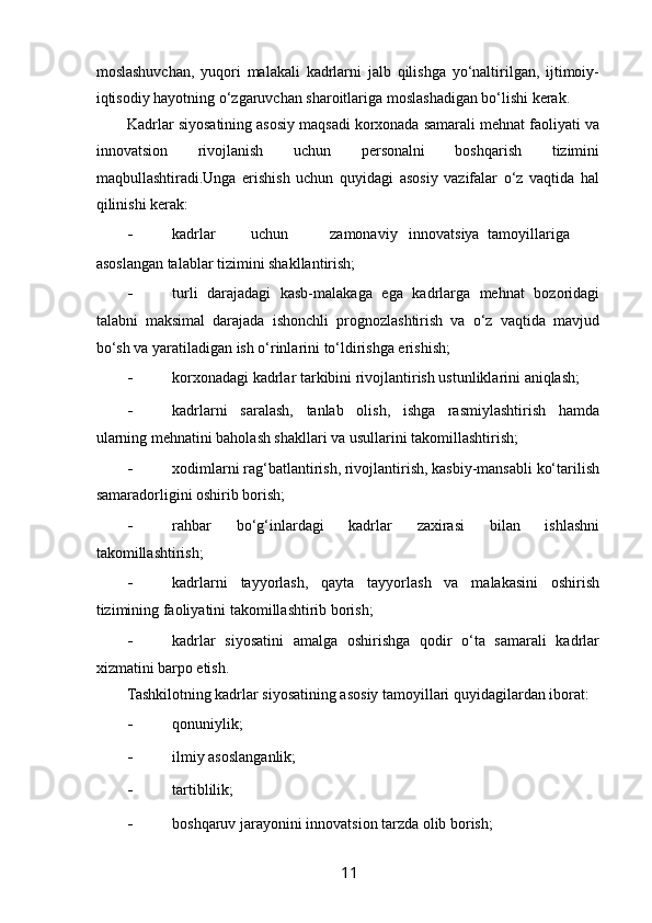  
moslashuvchan,   yuqori   malakali   kadrlarni   jalb   qilishga   yo‘naltirilgan,   ijtimoiy-
iqtisodiy hayotning o‘zgaruvchan sharoitlariga moslashadigan bo‘lishi kerak. 
Kadrlar siyosatining asosiy maqsadi korxonada samarali mehnat faoliyati va
innovatsion   rivojlanish   uchun   personalni   boshqarish   tizimini
maqbullashtiradi.Unga   erishish   uchun   quyidagi   asosiy   vazifalar   o‘z   vaqtida   hal
qilinishi kerak: 
- kadrlar  uchun  zamonaviy  innovatsiya  tamoyillariga 
asoslangan talablar tizimini shakllantirish; 
- turli   darajadagi   kasb-malakaga   ega   kadrlarga   mehnat   bozoridagi
talabni   maksimal   darajada   ishonchli   prognozlashtirish   va   o‘z   vaqtida   mavjud
bo‘sh va yaratiladigan ish o‘rinlarini to‘ldirishga erishish; 
- korxonadagi kadrlar tarkibini rivojlantirish ustunliklarini aniqlash;  
- kadrlarni   saralash,   tanlab   olish,   ishga   rasmiylashtirish   hamda
ularning mehnatini baholash shakllari va usullarini takomillashtirish; 
- xodimlarni rag‘batlantirish, rivojlantirish, kasbiy-mansabli ko‘tarilish
samaradorligini oshirib borish; 
- rahbar   bo‘g‘inlardagi   kadrlar   zaxirasi   bilan   ishlashni
takomillashtirish; 
- kadrlarni   tayyorlash,   qayta   tayyorlash   va   malakasini   oshirish
tizimining faoliyatini takomillashtirib borish; 
- kadrlar   siyosatini   amalga   oshirishga   qodir   o‘ta   samarali   kadrlar
xizmatini barpo etish. 
Tashkilotning kadrlar siyosatining asosiy tamoyillari quyidagilardan iborat:  
- qonuniylik; 
- ilmiy asoslanganlik;  
- tartiblilik;  
- boshqaruv jarayonini innovatsion tarzda olib borish; 
11   