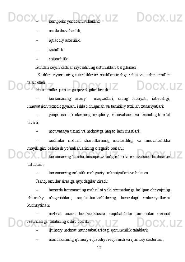  
- kompleks yondoshuvchanlik;  
- moslashuvchanlik; 
- iqtisodiy asoslilik; 
- izchillik 
- shijoatlilik. 
Bundan keyin kadrlar siyosatining ustunliklari belgilanadi. 
  Kadrlar   siyosatining   ustunliklarini   shakllantirishga   ichki   va   tashqi   omillar
ta’sir etadi. 
Ichki omillar jumlasiga quyidagilar kiradi: 
- korxonaning   asosiy     maqsadlari,   uning   faoliyati,   ixtisosligi,
innovatsion texnologiyalari, ishlab chiqarish va tashkiliy tuzilish xususiyatlari; 
- yangi   ish   o‘rinlarining   miqdoriy,   innovatsion   va   texnologik   sifat
tavsifi; 
- motivatsiya tizimi va mehnatga haq to‘lash shartlari; 
- xodimlar   mehnat   sharoitlarining   munosibligi   va   innovatorlikka
moyilligini baholash yo‘nalishlarining o‘zgarib borishi;  
- korxonaning   barcha   boshqaruv   bo‘g‘inlarida   innovatsion   boshqaruv
uslublari; 
- korxonaning xo‘jalik-moliyaviy imkoniyatlari va hokazo.  
Tashqi omillar sirasiga quyidagilar kiradi: 
- bozorda korxonaning mahsulot yoki xizmatlariga bo‘lgan ehtiyojning
ehtimoliy   o‘zgarishlari,   raqobatbardoshlikning   bozordagi   imkoniyatlarini
kuchaytirish; 
- mehnat   bozori   kon’yunkturasi,   raqobatchilar   tomonidan   mehnat
resurslariga  talabning oshib borishi;  
- ijtimoiy mehnat munosabatlaridagi qonunchilik talablari; 
- mamlakatning ijtimoiy-iqtisodiy rivojlanish va ijtimoiy dasturlari; 
12   