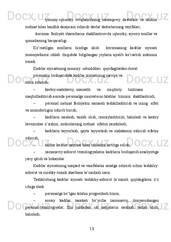  
- ijtimoiy-iqtisodiy   rivojlanishning   mintaqaviy   dasturlari   va   aholini
mehnat bilan bandlik darajasini oshirish davlat dasturlarining vazifalari; 
 -korxona  faoliyati sharoitlarini shakllantiruvchi iqtisodiy, siyosiy omillar va
qonunlarning barqarorligi. 
Ko‘rsatilgan   omillarni   hisobga   olish     korxonaning   kadrlar   siyosati
xususiyatlarini   ishlab   chiqishda   belgilangan   joylarni   ajratib   ko‘rsatish   imkonini
beradi. 
Kadrlar siyosatining umumiy  ustunliklari  quyidagilardan iborat: 
personalni boshqarishda kadrlar xizmatining mavqei va
rolini oshirish; 
– kasbiy-malakaviy,  mansabli  va  miqdoriy  tuzilmani
maqbullashtirish asosida personalga innovatsion talablar  tizimini  shakllantirish; 
– personal  mehnat  faoliyatini   samarali  tashkillashtirish   va  uning    sifati
va unumdorligini oshirib borish; 
– kadrlarni   saralash,   tanlab   olish,   rasmiylashtirish,   baholash   va   kasbiy
lavozimlari o‘sishini, xodimlarning mehnat  sifatini yaxshilash; 
– kadrlarni   tayyorlash,   qayta   tayyorlash   va   malakasini   oshirish   sifatini
oshirish; 
– rahbar kadrlar zaxirasi bilan ishlashni tartibga solish; 
– zamonaviy axborot texnologiyalarini kadrlarni boshqarish amaliyotiga
joriy qilish va hokazolar. 
Kadrlar siyosatining maqsad va vazifalarini amalga oshirish uchun tashkiliy-
axborot va moddiy-texnik shartlarni ta’minlash zarur. 
Tashkilotning   kadrlar   siyosati   tashkiliy-axborot   ta’minoti   quyidagilarni   o‘z
ichiga oladi: 
– personalga bo‘lgan talabni prognozlash tizimi; 
– asosiy   kadrlar   xarakati   bo‘yicha   zamonaviy,   ilmiyasoslangan
personal-texnologiyalar,   Shu   jumladan,   ish   natijalarini   saralash,   tanlab   olish,
baholash; 
13   