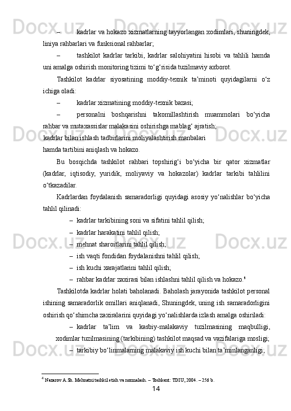  
– kadrlar va hokazo xizmatlarning tayyorlangan xodimlari, shuningdek,
liniya rahbarlari va funksional rahbarlar; 
– tashkilot   kadrlar   tarkibi,   kadrlar   salohiyatini   hisobi   va   tahlili   hamda
uni amalga oshirish monitoring tizimi to‘g‘risida tuzilmaviy axborot. 
Tashkilot   kadrlar   siyosatining   moddiy-texnik   ta’minoti   quyidagilarni   o‘z
ichiga oladi:  
– kadrlar xizmatining moddiy-texnik bazasi; 
– personalni   boshqarishni   takomillashtirish   muammolari   bo‘yicha
rahbar va mutaxassislar malakasini oshirishga mablag‘ ajratish; 
  kadrlar bilan ishlash tadbirlarini moliyalashtirish manbalari
hamda tartibini aniqlash va hokazo. 
Bu   bosqichda   tashkilot   rahbari   topshirig‘i   bo‘yicha   bir   qator   xizmatlar
(kadrlar,   iqtisodiy,   yuridik,   moliyaviy   va   hokazolar)   kadrlar   tarkibi   tahlilini
o‘tkazadilar. 
Kadrlardan   foydalanish   samaradorligi   quyidagi   asosiy   yo‘nalishlar   bo‘yicha
tahlil qilinadi: 
– kadrlar tarkibining soni va sifatini tahlil qilish;  
– kadrlar harakatini tahlil qilish; 
– mehnat sharoitlarini tahlil qilish; 
– ish vaqti fondidan foydalanishni tahlil qilish;  
– ish kuchi xarajatlarini tahlil qilish; 
– rahbar kadrlar zaxirasi bilan ishlashni tahlil qilish va hokazo. 4
Tashkilotda kadrlar holati baholanadi. Baholash jarayonida tashkilot personal
ishining samaradorlik omillari  aniqlanadi, Shuningdek, uning ish samaradorligini
oshirish qo‘shimcha zaxiralarini quyidagi yo‘nalishlarda izlash amalga oshiriladi: 
– kadrlar   ta’lim   va   kasbiy-malakaviy   tuzilmasining   maqbulligi,
xodimlar tuzilmasining (tarkibining) tashkilot maqsad va vazifalariga mosligi;
– tarkibiy bo‘linmalarning malakaviy ish kuchi bilan ta’minlanganligi;  
4
  Nazarov A.Sh. Mehnatni tashkil etish va normalash. – Toshkent: TDIU, 2004. – 256 b.
14   