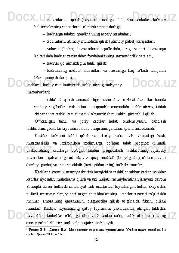  
– xodimlarni   o‘qitish   (qayta   o‘qitish)   ga   talab,   Shu   jumladan,   tarkibiy
bo‘linmalarning rahbarlarini o‘qitish samaradorligi; 
– kadrlarga talabni qondirishning asosiy manbalari; 
– xodimlarni ijtimoiy muhofaza qilish (ijtimoiy paket) xarajatlari; 
– vakant   (bo‘sh)   lavozimlarni   egallashda,   eng   yuqori   lavozimga
ko‘tarishda kadrlar zaxirasidan foydalanishning samaradorlik darajasi; 
– kadrlar qo‘nimsizligini tahlil qilish; 
– kadrlarning   mehnat   sharoitlari   va   mehnatga   haq   to‘lash   darajalari
bilan qoniqish darajasi;  
  kadrlarni kasbiy rivojlantirishda tashkilotning moliyaviy
imkoniyatlari; 
– ishlab chiqarish samaradorligini oshirish va mehnat sharoitlari hamda
moddiy   rag‘batlantirish   bilan   qoniqqanlik   maqsadida   tashkilotning   ishlab
chiqarish va tashkiliy tuzilmasini o‘zgartirish mumkinligini tahlil qilish. 
O‘tkazilgan   tahlil   va   joriy   kadrlar   holati   tendensiyasini   baholash
tashkilotning kadrlar siyosatini ishlab chiqishning muhim qismi hisoblanadi. 5
 
Kadrlar   tarkibini   tahlil   qilish   natijalariga   ko‘ra   turli   darajadagi   kasb,
mutaxassislik   va   ixtisoslikda   xodimlarga   bo‘lgan   talab   prognoz   qilinadi.
Tashkilotning   kadrlarga   bo‘lgan   talabni   prognozlash   tashkilotning   iqtisodiy
xizmatlari orqali amalga oshiriladi va qisqa muddatli (bir yilgacha), o‘rta muddatli
(besh yilgacha) va uzoq muddatli (besh yildan ortiq) bo‘lishi mumkin. 
Kadrlar siyosatini rasmiylashtirish bosqichida tashkilot rahbariyati tomonidan
kadrlar siyosatini muhokama qilish va uni hujjatli rasmiylashtirish jarayoni davom
etmoqda. Zarur hollarda rahbariyat turli usullardan foydalangan holda, ekspertlar,
nufuzli   mutaxassislar,   yuqori   organlar   rahbarlarining     kadrlar   siyosati   to‘g‘risida
mehnat   jamoasining   qarashlarini   diagnostika   qilish   to‘g‘risida   fikrini   bilishi
mumkin.   Kadrlar   siyosatining   qat’iy   loyihasini   yakunlashda   olingan   takliflar,
tuzatishlar,   tanbehlar   e’tiborga   olinadi.   Shundan   so‘ng   tashkilot   rahbari   uning
asosiy yo‘nalishlarini saqlovchi hujjatni tasdiqlaydi.  
5
  Травин   В.В.,   Дятлов   В.А.   Менеджмент   персонала   предприятия:   Учебно-практ.   пособие.-3-е
изд.М.: Дело.- 2000. – 73 с. 
15   