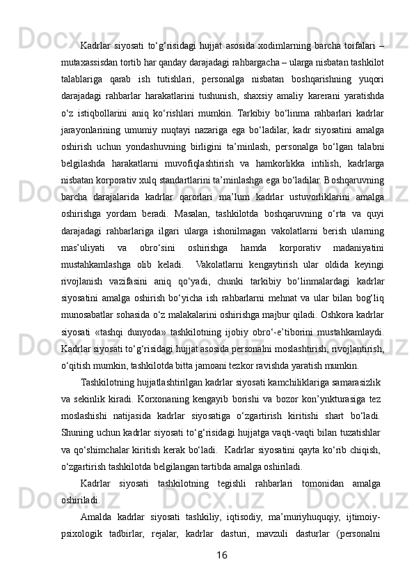  
Kadrlar   siyosati   to‘g‘risidagi   hujjat   asosida   xodimlarning   barcha   toifalari   –
mutaxassisdan tortib har qanday darajadagi rahbargacha – ularga nisbatan tashkilot
talablariga   qarab   ish   tutishlari,   personalga   nisbatan   boshqarishning   yuqori
darajadagi   rahbarlar   harakatlarini   tushunish,   shaxsiy   amaliy   karerani   yaratishda
o‘z   istiqbollarini   aniq   ko‘rishlari   mumkin.   Tarkibiy   bo‘linma   rahbarlari   kadrlar
jarayonlarining   umumiy   nuqtayi   nazariga   ega   bo‘ladilar,   kadr   siyosatini   amalga
oshirish   uchun   yondashuvning   birligini   ta’minlash,   personalga   bo‘lgan   talabni
belgilashda   harakatlarni   muvofiqlashtirish   va   hamkorlikka   intilish,   kadrlarga
nisbatan korporativ xulq standartlarini ta’minlashga ega bo‘ladilar. Boshqaruvning
barcha   darajalarida   kadrlar   qarorlari   ma’lum   kadrlar   ustuvorliklarini   amalga
oshirishga   yordam   beradi.   Masalan,   tashkilotda   boshqaruvning   o‘rta   va   quyi
darajadagi   rahbarlariga   ilgari   ularga   ishonilmagan   vakolatlarni   berish   ularning
mas’uliyati   va   obro‘sini   oshirishga   hamda   korporativ   madaniyatini
mustahkamlashga   olib   keladi.     Vakolatlarni   kengaytirish   ular   oldida   keyingi
rivojlanish   vazifasini   aniq   qo‘yadi,   chunki   tarkibiy   bo‘linmalardagi   kadrlar
siyosatini   amalga   oshirish   bo‘yicha   ish   rahbarlarni   mehnat   va   ular   bilan   bog‘liq
munosabatlar sohasida o‘z malakalarini oshirishga majbur qiladi. Oshkora kadrlar
siyosati   «tashqi   dunyoda»   tashkilotning   ijobiy   obro‘-e’tiborini   mustahkamlaydi.
Kadrlar siyosati to‘g‘risidagi hujjat asosida personalni moslashtirish, rivojlantirish,
o‘qitish mumkin, tashkilotda bitta jamoani tezkor ravishda yaratish mumkin. 
Tashkilotning hujjatlashtirilgan kadrlar siyosati kamchiliklariga samarasizlik
va   sekinlik   kiradi.   Korxonaning   kengayib   borishi   va   bozor   kon’ynkturasiga   tez
moslashishi   natijasida   kadrlar   siyosatiga   o‘zgartirish   kiritishi   shart   bo‘ladi.
Shuning uchun kadrlar siyosati to‘g‘risidagi hujjatga vaqti-vaqti bilan tuzatishlar
va qo‘shimchalar kiritish kerak bo‘ladi.   Kadrlar siyosatini qayta ko‘rib chiqish,
o‘zgartirish tashkilotda belgilangan tartibda amalga oshiriladi. 
Kadrlar   siyosati   tashkilotning   tegishli   rahbarlari   tomonidan   amalga
oshiriladi. 
Amalda   kadrlar   siyosati   tashkiliy,   iqtisodiy,   ma’muriyhuquqiy,   ijtimoiy-
psixologik   tadbirlar,   rejalar,   kadrlar   dasturi,   mavzuli   dasturlar   (personalni
16   