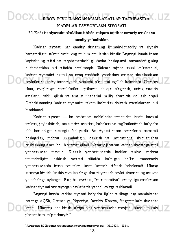  
II BOB. RIVOJLANGAN MAMLAKATLAR TAJRIBASIDA
KADRLAR TAYYORLASH SIYOSATI
2.1.Kadrlar siyosatini shakllantirishda xalqaro tajriba: nazariy asoslar va
amaliy yo‘nalishlar.
Kadrlar   siyosati   har   qanday   davlatning   ijtimoiy-iqtisodiy   va   siyosiy
barqarorligini   ta’minlovchi  eng  muhim   omillardan   biridir.  Bugungi  kunda  inson
kapitalining   sifati   va   raqobatbardoshligi   davlat   boshqaruvi   samaradorligining
o‘lchovlaridan   biri   sifatida   qaralmoqda.   Xalqaro   tajriba   shuni   ko‘rsatadiki,
kadrlar   siyosatini   tizimli   va   uzoq   muddatli   yondashuv   asosida   shakllantirgan
davlatlar   iqtisodiy   taraqqiyotda   yetakchi   o‘rinlarni   egallab   kelmoqda.   Shunday
ekan,   rivojlangan   mamlakatlar   tajribasini   chuqur   o‘rganish,   uning   nazariy
asoslarini   tahlil   qilish   va   amaliy   jihatlarini   milliy   sharoitda   qo‘llash   orqali
O‘zbekistonning   kadrlar   siyosatini   takomillashtirish   dolzarb   masalalardan   biri
hisoblanadi.
Kadrlar   siyosati   —   bu   davlat   va   tashkilotlar   tomonidan   ishchi   kuchini
tanlash,   joylashtirish,   malakasini   oshirish,   baholash   va   rag‘batlantirish   bo‘yicha
olib   boriladigan   strategik   faoliyatdir.   Bu   siyosat   inson   resurslarini   samarali
boshqarish,   mehnat   unumdorligini   oshirish   va   institutsional   rivojlanishga
erishishning   asosi   bo‘lib   xizmat   qiladi.   Nazariy   jihatdan   kadrlar   siyosatiga   turli
yondashuvlar   mavjud.   Klassik   yondashuvlarda   kadrlar   tanlovi   mehnat
unumdorligini   oshirish   vositasi   sifatida   ko‘rilgan   bo‘lsa,   zamonaviy
yondashuvlarda   inson   resurslari   inson   kapitali   sifatida   baholanadi.   Ularga
sarmoya kiritish, kasbiy rivojlanishiga sharoit yaratish davlat siyosatining ustuvor
yo‘nalishiga   aylangan.   Bu   jihat   ayniqsa,   “meritokratiya”   tamoyiliga   asoslangan
kadrlar siyosati yuritayotgan davlatlarda yaqqol ko‘zga tashlanadi.
Bugungi   kunda   kadrlar   siyosati   bo‘yicha   ilg‘or   tajribaga   ega   mamlakatlar
qatoriga  AQSh,   Germaniya,  Yaponiya,   Janubiy   Koreya,   Singapur   kabi   davlatlar
kiradi.   Ularning   har   birida   o‘ziga   xos   yondashuvlar   mavjud,   biroq   umumiy
jihatlar ham ko‘p uchraydi. 7
7
  Армстронг М. Практика управления человеческими ресурсами. - М., 2008. – 832 с.
18   