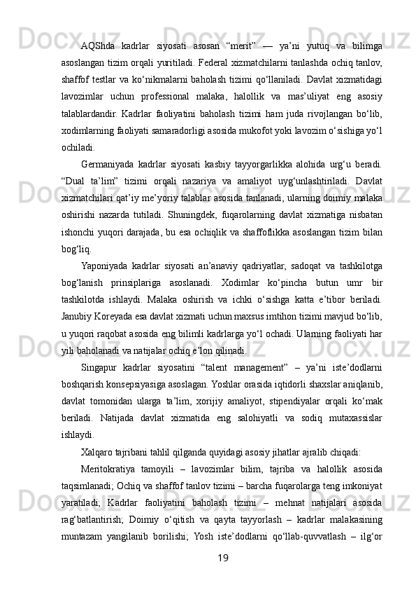  
AQShda   kadrlar   siyosati   asosan   “merit”   —   ya’ni   yutuq   va   bilimga
asoslangan tizim orqali yuritiladi. Federal xizmatchilarni tanlashda ochiq tanlov,
shaffof  testlar   va  ko‘nikmalarni  baholash  tizimi   qo‘llaniladi.  Davlat   xizmatidagi
lavozimlar   uchun   professional   malaka,   halollik   va   mas’uliyat   eng   asosiy
talablardandir.   Kadrlar   faoliyatini   baholash   tizimi   ham   juda   rivojlangan   bo‘lib,
xodimlarning faoliyati samaradorligi asosida mukofot yoki lavozim o‘sishiga yo‘l
ochiladi.
Germaniyada   kadrlar   siyosati   kasbiy   tayyorgarlikka   alohida   urg‘u   beradi.
“Dual   ta’lim”   tizimi   orqali   nazariya   va   amaliyot   uyg‘unlashtiriladi.   Davlat
xizmatchilari qat’iy me’yoriy talablar asosida tanlanadi, ularning doimiy malaka
oshirishi   nazarda   tutiladi.   Shuningdek,   fuqarolarning   davlat   xizmatiga   nisbatan
ishonchi  yuqori darajada, bu esa ochiqlik va shaffoflikka asoslangan tizim  bilan
bog‘liq.
Yaponiyada   kadrlar   siyosati   an’anaviy   qadriyatlar,   sadoqat   va   tashkilotga
bog‘lanish   prinsiplariga   asoslanadi.   Xodimlar   ko‘pincha   butun   umr   bir
tashkilotda   ishlaydi.   Malaka   oshirish   va   ichki   o‘sishga   katta   e’tibor   beriladi.
Janubiy Koreyada esa davlat xizmati uchun maxsus imtihon tizimi mavjud bo‘lib,
u yuqori raqobat asosida eng bilimli kadrlarga yo‘l ochadi. Ularning faoliyati har
yili baholanadi va natijalar ochiq e’lon qilinadi.
Singapur   kadrlar   siyosatini   “talent   management”   –   ya’ni   iste’dodlarni
boshqarish konsepsiyasiga asoslagan. Yoshlar orasida iqtidorli shaxslar aniqlanib,
davlat   tomonidan   ularga   ta’lim,   xorijiy   amaliyot,   stipendiyalar   orqali   ko‘mak
beriladi.   Natijada   davlat   xizmatida   eng   salohiyatli   va   sodiq   mutaxassislar
ishlaydi.
Xalqaro tajribani tahlil qilganda quyidagi asosiy jihatlar ajralib chiqadi:
Meritokratiya   tamoyili   –   lavozimlar   bilim,   tajriba   va   halollik   asosida
taqsimlanadi; Ochiq va shaffof tanlov tizimi – barcha fuqarolarga teng imkoniyat
yaratiladi;   Kadrlar   faoliyatini   baholash   tizimi   –   mehnat   natijalari   asosida
rag‘batlantirish;   Doimiy   o‘qitish   va   qayta   tayyorlash   –   kadrlar   malakasining
muntazam   yangilanib   borilishi;   Yosh   iste’dodlarni   qo‘llab-quvvatlash   –   ilg‘or
19   