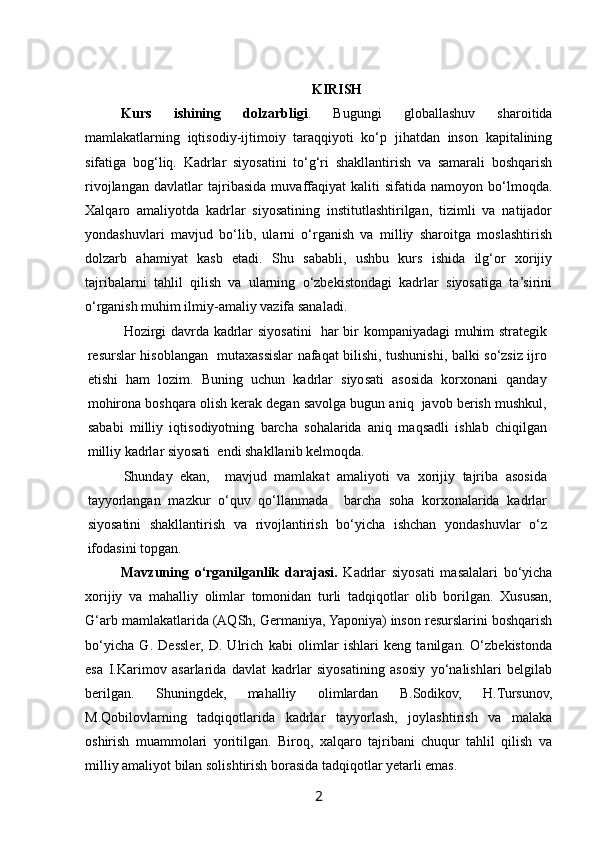  
KIRISH
Kurs   ishining   dolzarbligi .   Bugungi   globallashuv   sharoitida
mamlakatlarning   iqtisodiy-ijtimoiy   taraqqiyoti   ko‘p   jihatdan   inson   kapitalining
sifatiga   bog‘liq.   Kadrlar   siyosatini   to‘g‘ri   shakllantirish   va   samarali   boshqarish
rivojlangan   davlatlar   tajribasida   muvaffaqiyat   kaliti   sifatida   namoyon   bo‘lmoqda.
Xalqaro   amaliyotda   kadrlar   siyosatining   institutlashtirilgan,   tizimli   va   natijador
yondashuvlari   mavjud   bo‘lib,   ularni   o‘rganish   va   milliy   sharoitga   moslashtirish
dolzarb   ahamiyat   kasb   etadi.   Shu   sababli,   ushbu   kurs   ishida   ilg‘or   xorijiy
tajribalarni   tahlil   qilish   va   ularning   o‘zbekistondagi   kadrlar   siyosatiga   ta’sirini
o‘rganish muhim ilmiy-amaliy vazifa sanaladi.
Hozirgi davrda kadrlar siyosatini   har bir kompaniyadagi  muhim strategik
resurslar hisoblangan   mutaxassislar nafaqat bilishi, tushunishi, balki so‘zsiz ijro
etishi   ham   lozim.   Buning   uchun   kadrlar   siyosati   asosida   korxonani   qanday
mohirona boshqara olish kerak degan savolga bugun aniq  javob berish mushkul,
sababi   milliy   iqtisodiyotning   barcha   sohalarida   aniq   maqsadli   ishlab   chiqilgan
milliy kadrlar siyosati  endi shakllanib kelmoqda. 
Shunday   ekan,     mavjud   mamlakat   amaliyoti   va   xorijiy   tajriba   asosida
tayyorlangan   mazkur   o‘quv   qo‘llanmada     barcha   soha   korxonalarida   kadrlar
siyosatini   shakllantirish   va   rivojlantirish   bo‘yicha   ishchan   yondashuvlar   o‘z
ifodasini topgan. 
Mavzuning   o‘rganilganlik   darajasi.   Kadrlar   siyosati   masalalari   bo‘yicha
xorijiy   va   mahalliy   olimlar   tomonidan   turli   tadqiqotlar   olib   borilgan.   Xususan,
G‘arb mamlakatlarida (AQSh, Germaniya, Yaponiya) inson resurslarini boshqarish
bo‘yicha   G.   Dessler,   D.   Ulrich   kabi   olimlar   ishlari   keng   tanilgan.   O‘zbekistonda
esa   I.Karimov   asarlarida   davlat   kadrlar   siyosatining   asosiy   yo‘nalishlari   belgilab
berilgan.   Shuningdek,   mahalliy   olimlardan   B.Sodikov,   H.Tursunov,
M.Qobilovlarning   tadqiqotlarida   kadrlar   tayyorlash,   joylashtirish   va   malaka
oshirish   muammolari   yoritilgan.   Biroq,   xalqaro   tajribani   chuqur   tahlil   qilish   va
milliy amaliyot bilan solishtirish borasida tadqiqotlar yetarli emas.
2   