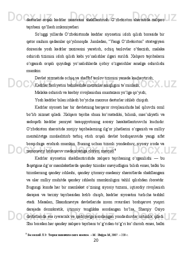  
dasturlar   orqali   kadrlar   zaxirasini   shakllantirish.   O‘zbekiston   sharoitida   xalqaro
tajribani qo‘llash imkoniyatlari 
So‘nggi   yillarda   O‘zbekistonda   kadrlar   siyosatini   isloh   qilish   borasida   bir
qator muhim qadamlar qo‘yilmoqda. Jumladan, “Yangi O‘zbekiston” strategiyasi
doirasida   yosh   kadrlar   zaxirasini   yaratish,   ochiq   tanlovlar   o‘tkazish,   malaka
oshirish   tizimini   isloh   qilish   kabi   yo‘nalishlar   ilgari   surildi.   Xalqaro   tajribalarni
o‘rganish   orqali   quyidagi   yo‘nalishlarda   ijobiy   o‘zgarishlar   amalga   oshirilishi
mumkin:
Davlat xizmatida ochiq va shaffof tanlov tizimini yanada kuchaytirish; 
Kadrlar faoliyatini baholashda mezonlar aniqligini ta’minlash; 
Malaka oshirish va kasbiy rivojlanishni muntazam yo‘lga qo‘yish; 
Yosh kadrlar bilan ishlash bo‘yicha maxsus dasturlar ishlab chiqish.  
Kadrlar siyosati har bir davlatning barqaror rivojlanishida hal qiluvchi omil
bo‘lib   xizmat   qiladi.   Xalqaro   tajriba   shuni   ko‘rsatadiki,   bilimli,   mas’uliyatli   va
sadoqatli   kadrlar   jamiyat   taraqqiyotining   asosiy   harakatlantiruvchi   kuchidir.
O‘zbekiston sharoitida xorijiy tajribalarning ilg‘or jihatlarini  o‘rganish va milliy
mentalitetga   moslashtirib   tatbiq   etish   orqali   davlat   boshqaruvida   yangi   sifat
bosqichiga   erishish   mumkin.   Buning   uchun   tizimli   yondashuv,   siyosiy   iroda   va
zamonaviy boshqaruv madaniyatiga ehtiyoj mavjud. 8
Kadrlar   siyosatini   shakllantirishda   xalqaro   tajribaning   o‘rganilishi   —   bu
faqatgina ilg‘or mamlakatlarda qanday tizimlar mavjudligini bilish emas, balki bu
tizimlarning  qanday   ishlashi,  qanday   ijtimoiy-madaniy  sharoitlarda  shakllangani
va   ular   milliy   muhitda   qanday   ishlashi   mumkinligini   tahlil   qilishdan   iboratdir.
Bugungi   kunda   har   bir   mamlakat   o‘zining   siyosiy   tuzumi,   iqtisodiy   rivojlanish
darajasi   va   tarixiy   tajribasidan   kelib   chiqib,   kadrlar   siyosatini   turlicha   tashkil
etadi.   Masalan,   Skandinaviya   davlatlarida   inson   resurslari   boshqaruvi   yuqori
darajada   demokratik,   ijtimoiy   tenglikka   asoslangan   bo‘lsa,   Sharqiy   Osiyo
davlatlarida esa iyerarxik va qadriyatga asoslangan yondashuvlar ustunlik qiladi.
Shu boisdan har qanday xalqaro tajribani to‘g‘ridan-to‘g‘ri ko‘chirish emas, balki
8
  Басовский Л.Э. Теория экономического анализа. – М.: Инфра-М, 2007. – 220 с.
20   