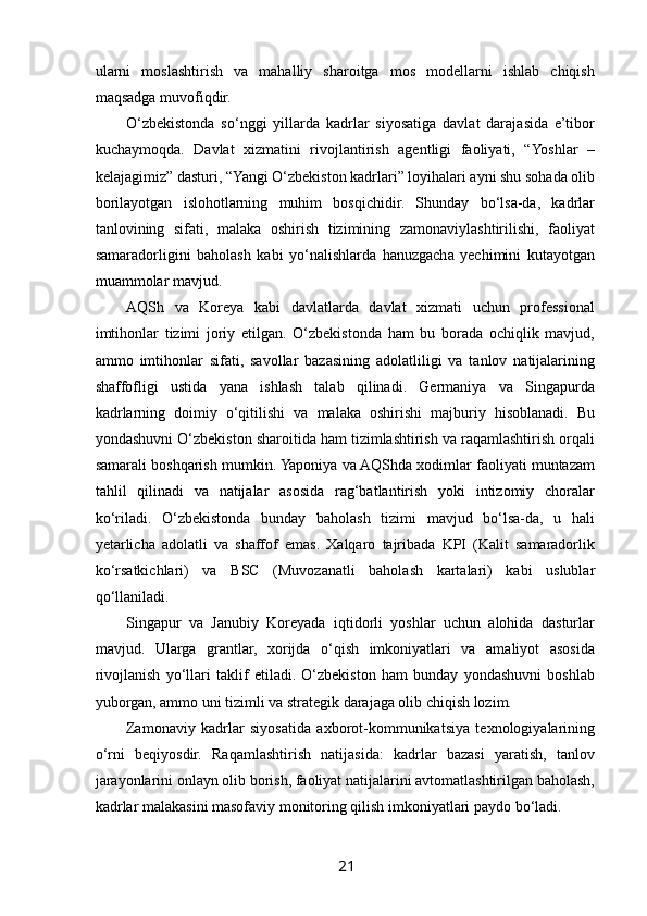  
ularni   moslashtirish   va   mahalliy   sharoitga   mos   modellarni   ishlab   chiqish
maqsadga muvofiqdir.
O‘zbekistonda   so‘nggi   yillarda   kadrlar   siyosatiga   davlat   darajasida   e’tibor
kuchaymoqda.   Davlat   xizmatini   rivojlantirish   agentligi   faoliyati,   “Yoshlar   –
kelajagimiz” dasturi, “Yangi O‘zbekiston kadrlari” loyihalari ayni shu sohada olib
borilayotgan   islohotlarning   muhim   bosqichidir.   Shunday   bo‘lsa-da,   kadrlar
tanlovining   sifati,   malaka   oshirish   tizimining   zamonaviylashtirilishi,   faoliyat
samaradorligini   baholash   kabi   yo‘nalishlarda   hanuzgacha   yechimini   kutayotgan
muammolar mavjud.
AQSh   va   Koreya   kabi   davlatlarda   davlat   xizmati   uchun   professional
imtihonlar   tizimi   joriy   etilgan.   O‘zbekistonda   ham   bu   borada   ochiqlik   mavjud,
ammo   imtihonlar   sifati,   savollar   bazasining   adolatliligi   va   tanlov   natijalarining
shaffofligi   ustida   yana   ishlash   talab   qilinadi.   Germaniya   va   Singapurda
kadrlarning   doimiy   o‘qitilishi   va   malaka   oshirishi   majburiy   hisoblanadi.   Bu
yondashuvni O‘zbekiston sharoitida ham tizimlashtirish va raqamlashtirish orqali
samarali boshqarish mumkin. Yaponiya va AQShda xodimlar faoliyati muntazam
tahlil   qilinadi   va   natijalar   asosida   rag‘batlantirish   yoki   intizomiy   choralar
ko‘riladi.   O‘zbekistonda   bunday   baholash   tizimi   mavjud   bo‘lsa-da,   u   hali
yetarlicha   adolatli   va   shaffof   emas.   Xalqaro   tajribada   KPI   (Kalit   samaradorlik
ko‘rsatkichlari)   va   BSC   (Muvozanatli   baholash   kartalari)   kabi   uslublar
qo‘llaniladi.
Singapur   va   Janubiy   Koreyada   iqtidorli   yoshlar   uchun   alohida   dasturlar
mavjud.   Ularga   grantlar,   xorijda   o‘qish   imkoniyatlari   va   amaliyot   asosida
rivojlanish   yo‘llari   taklif   etiladi.   O‘zbekiston   ham   bunday   yondashuvni   boshlab
yuborgan, ammo uni tizimli va strategik darajaga olib chiqish lozim.
Zamonaviy   kadrlar   siyosatida   axborot-kommunikatsiya   texnologiyalarining
o‘rni   beqiyosdir.   Raqamlashtirish   natijasida:   kadrlar   bazasi   yaratish,   tanlov
jarayonlarini onlayn olib borish, faoliyat natijalarini avtomatlashtirilgan baholash,
kadrlar malakasini masofaviy monitoring qilish imkoniyatlari paydo bo‘ladi. 
21   