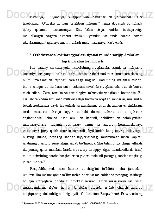  
Estoniya,   Finlyandiya,   Singapur   kabi   davlatlar   bu   yo‘nalishda   ilg‘or
hisoblanadi.   O‘zbekiston   ham   “Elektron   hukumat”   tizimi   doirasida   bu   sohada
ijobiy   qadamlar   tashlamoqda.   Shu   bilan   birga,   kadrlar   boshqaruviga
mo‘ljallangan   yagona   axborot   tizimini   yaratish   va   unda   barcha   davlat
idoralarining integratsiyasini ta’minlash muhim ahamiyat kasb etadi.
2.2. O‘zbekistonda kadrlar tayyorlash siyosati va unda xorijiy  davlatlar
tajribalaridan foydalanish.
Har   qanday   korxona   yoki   tashkilotning   rivojlanishi,   texnik   va   moliyaviy
imkoniyatlari   yuqori   bo‘lishi   ko‘p   jihatdan   ishchi-xodimlar,   mutaxassislarning
bilimi,   malakasi   va   tajribasi   darajasiga   bog‘liq.   Xodimning   malakasi   yuqori,
bilimi   chuqur   bo‘lsa   ham   uni   muntazam   ravishda   rivojlantirish,   oshirib   borish
talab   etiladi.   Zero,   texnika   va   texnologiya   to‘xtovsiz   yangilanib   bormoqda.   Bu
esa ishchi-xodimlarni kasb mutaxassisligi bo‘yicha o‘qitish, rahbarlar, muhandis-
texnik   xodimlarni   qayta   tayyorlash   va   malakasini   oshirish,   zamon   evrilishlariga
tezda   moslasha   olishga   tayyor   bo‘lishi   doimo   dolzarb   bo‘lib   qolishini
anglatmoqda.   Jahonda   inson   omili   va   kapitali,   qobiliyati   va   salohiyatidan
innovatsiyalarni,   raqamli   boshqaruv   tizimi   va   axborot   kommunikatsiya
vositalarini   joriy   qilish   asosida   samarali   foydalanish   keng   tadbiq   etilayotgan
bugungi   kunda,   pedagog   kadrlar   tayyorlashdagi   muammolar   inson   kapitali
sifatining o‘sishini  susayishiga sabab bo‘lmoqda. Shu bilan birga ohirgi  yillarda
dunyoning   qator   mamlakatlarida   (iqtisodiy   taraqqiy   etgan   mamlakatlarda   ham)
ta’lim tizimining barcha bosqichlarida yuqori malakali pedagog kadrlar tanqisligi
kuzatilmoqda. 9
Respublikamizda   ham   kadrlar   bo‘shlig‘ini   to‘ldirish,   shu   jumladan,
umumta’lim maktabgacha ta’lim tashkilotlari va maktablarida pedagog kadrlarga
bo‘lgan   ehtiyojlarni   qondirish   ob’ektiv   zarurat.   Ushbu   masalalarni   hal   qilish
mexanizmlarini   ilg‘or   horijiy   tajribalar   asosida   ishlab   chiqish   zarurati
tadqiqotning   dolzarbligini   belgilaydi.   O‘zbekiston   Respublikasi   Prezidentining
9
  Бухалков М.И. Организация и нормирование труда. — М.: ИНФРА-М, 2010. — 424 с.
22   