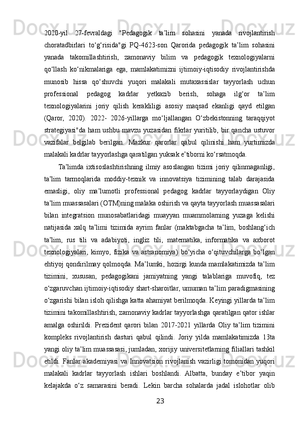  
2020-yil   27-fevraldagi   "Pedagogik   ta’lim   sohasini   yanada   rivojlantirish
choratadbirlari   to‘g‘risida"gi   PQ-4623-son   Qarorida   pedagogik   ta’lim   sohasini
yanada   takomillashtirish,   zamonaviy   bilim   va   pedagogik   texnologiyalarni
qo‘llash   ko‘nikmalariga   ega,   mamlakatimizni   ijtimoiy-iqtisodiy   rivojlantirishda
munosib   hissa   qo‘shuvchi   yuqori   malakali   mutaxassislar   tayyorlash   uchun
professional   pedagog   kadrlar   yetkazib   berish,   sohaga   ilg‘or   ta’lim
texnologiyalarini   joriy   qilish   kerakliligi   asosiy   maqsad   ekanligi   qayd   etilgan
(Qaror,   2020).   2022-   2026-yillarga   mo‘ljallangan   O‘zbekistonning   taraqqiyot
strategiyasi"da   ham   ushbu   mavzu   yuzasidan   fikrlar   yuritilib,  bir   qancha   ustuvor
vazifalar   belgilab   berilgan.   Mazkur   qarorlar   qabul   qilinishi   ham   yurtimizda
malakali kadrlar tayyorlashga qaratilgan yuksak e’tiborni ko‘rsatmoqda.  
Ta’limda   ixtisoslashtirishning   ilmiy   asoslangan   tizimi   joriy   qilinmaganligi,
ta’lim   tarmoqlarida   moddiy-texnik   va   innovatsiya   tizimining   talab   darajasida
emasligi,   oliy   ma’lumotli   professional   pedagog   kadrlar   tayyorlaydigan   Oliy
ta’lim muassasalari (OTM)ning malaka oshirish va qayta tayyorlash muassasalari
bilan   integratsion   munosabatlaridagi   muayyan   muammolarning   yuzaga   kelishi
natijasida   xalq   ta’limi   tizimida   ayrim   fanlar   (maktabgacha   ta’lim,   boshlang‘ich
ta’lim,   rus   tili   va   adabiyoti,   ingliz   tili,   matematika,   informatika   va   axborot
texnologiyalari,   kimyo,   fizika   va   astranomiya)   bo‘yicha   o‘qituvchilarga   bo‘lgan
ehtiyoj qondirilmay qolmoqda. Ma’lumki, hozirgi kunda mamlakatimizda ta’lim
tizimini,   xususan,   pedagogikani   jamiyatning   yangi   talablariga   muvofiq,   tez
o‘zgaruvchan ijtimoiy-iqtisodiy shart-sharoitlar, umuman ta’lim paradigmasining
o‘zgarishi bilan isloh qilishga katta ahamiyat berilmoqda. Keyingi yillarda ta’lim
tizimini takomillashtirish, zamonaviy kadrlar tayyorlashga qaratilgan qator ishlar
amalga   oshirildi.   Prezident   qarori   bilan   2017-2021   yillarda   Oliy   ta’lim   tizimini
kompleks   rivojlantirish   dasturi   qabul   qilindi.   Joriy   yilda   mamlakatimizda   13ta
yangi oliy ta’lim muassasasi, jumladan, xorijiy universitetlarning filiallari tashkil
etildi. Fanlar  akademiyasi  va Innovatsion rivojlanish vazirligi  tomonidan yuqori
malakali   kadrlar   tayyorlash   ishlari   boshlandi.   Albatta,   bunday   e’tibor   yaqin
kelajakda   o‘z   samarasini   beradi.   Lekin   barcha   sohalarda   jadal   islohotlar   olib
23   