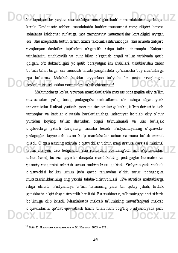  
borilayotgan   bir   paytda   shu   sur’atga   mos   ilg‘or   kadrlar   mamlakatimizga   bugun
kerak.   Davlatimiz   rahbari   mamlakatda   kadrlar   muammosi   mavjudligini   barcha
sohalarga   islohotlar   sur’atiga   mos   zamonaviy   mutaxassislar   kerakligini   aytgan
edi. Shu maqsadda butun ta’lim tizimi takomillashtirilmoqda. Shu asnoda xalqaro
rivojlangan   davlatlar   tajribalari   o‘rganilib,   ishga   tatbiq   etilmoqda.   Xalqaro
tajribalarini   sinchkovlik   va   qunt   bilan   o‘rganish   orqali   ta’lim   tarbiyada   qotib
qolgan,   o‘z   dolzarbligini   yo‘qotib   borayotgan   ish   shakllari,   uslublaridan   xalos
bo‘lish bilan birga, uni munosib tarzda yangilashda qo‘shimcha boy manbalarga
ega   bo‘lamiz.   Malakali   kadrlar   tayyorlash   bo‘yicha   bir   necha   rivojlangan
davlatlar ish uslubidan namunalar ko‘rib chiqamiz. 10
Malumotlarga ko‘ra, yevropa mamlakatlarida maxsus pedagogika oliy ta’lim
muassasalari   yo‘q,   biroq   pedagogika   institutlarini   o‘z   ichiga   olgan   yirik
universitetlar faoliyat yuritadi. yevropa standartlariga ko‘ra, ta’lim doirasida turli
tarmoqlar   va   kasblar   o‘rtasida   harakatlanishga   imkoniyat   ko‘plab   oliy   o‘quv
yurtidan   keyingi   ta’lim   dasturlari   orqali   ta’minlanadi   va   ular   bo‘lajak
o‘qituvchiga   yetarli   darajadagi   malaka   beradi.   Finlyandiyaning   o‘qituvchi-
pedagoglar   tayyorlash   tizimi   ko‘p   mamlakatlar   uchun   na’muna   bo‘lib   xizmat
qiladi. O‘tgan asrning oxirida o‘qituvchilar uchun magistratura darajasi minimal
ta’lim   me’yori   deb   belgilandi   (shu   jumladan,   boshlang‘ich   sinf   o‘qituvchilari
uchun   ham),   bu   esa   qaysidir   darajada   mamlakatdagi   pedagoglar   hurmatini   va
ijtimoiy   maqomini   oshirish   uchun   muhim   hissa   qo‘shdi.   Finlyandiyada   maktab
o‘qituvchisi   bo‘lish   uchun   juda   qattiq   tanlovdan   o‘tish   zarur:   pedagogika
mutaxassisliklarining   eng   yaxshi   talaba-bitiruvchilari   12%   atrofida   maktablarga
ishga   olinadi.   Finlyandiya   ta’lim   tizimining   yana   bir   ijobiy   jihati,   kichik
guruhlarda o‘qitishga ustuvorlik berilishi. Bu shubhasiz, ta’limning yuqori sifatda
bo‘lishiga   olib   keladi.   Mamlakatda   maktab   ta’limining   muvaffaqiyati   maktab
o‘quvchilarini   qo‘llab-quvvatlash   tizimi   bilan   ham   bog‘liq.   Finlyandiyada   jami
10
  Войл П. Искусство менеджмента. – М.: Новости, 2003. – 272 с .
24   