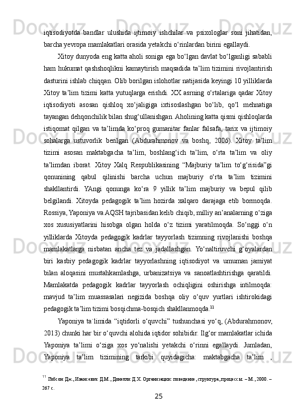  
iqtisodiyotda   bandlar   ulushida   ijtimoiy   ishchilar   va   psixologlar   soni   jihatidan,
barcha yevropa mamlakatlari orasida yetakchi o‘rinlardan birini egallaydi.  
Xitoy dunyoda eng katta aholi soniga ega bo‘lgan davlat bo‘lganligi sababli
ham hukumat qashshoqlikni kamaytirish maqsadida ta’lim  tizimini rivojlantirish
dasturini ishlab chiqqan. Olib borilgan islohotlar natijasida keyingi 10 yilliklarda
Xitoy  ta’lim   tizimi   katta   yutuqlarga   erishdi.   XX   asrning   o‘rtalariga  qadar   Xitoy
iqtisodiyoti   asosan   qishloq   xo‘jaligiga   ixtisoslashgan   bo‘lib,   qo‘l   mehnatiga
tayangan dehqonchilik bilan shug‘ullanishgan. Aholining katta qismi qishloqlarda
istiqomat   qilgan   va   ta’limda   ko‘proq   gumanitar   fanlar   falsafa,   tarix   va   ijtimoiy
sohalarga   ustuvorlik   berilgan   (Abdurahmonov   va   boshq,   2006).   Xitoy   ta’lim
tizimi   asosan   maktabgacha   ta’lim,   boshlang‘ich   ta’lim,   o‘rta   ta’lim   va   oliy
ta’limdan   iborat.   Xitoy   Xalq   Respublikasining   “Majburiy   ta’lim   to‘g‘risida”gi
qonunining   qabul   qilinishi   barcha   uchun   majburiy   o‘rta   ta’lim   tizimini
shakllantirdi.   YAngi   qonunga   ko‘ra   9   yillik   ta’lim   majburiy   va   bepul   qilib
belgilandi.   Xitoyda   pedagogik   ta’lim   hozirda   xalqaro   darajaga   etib   bormoqda.
Rossiya, Yaponiya va AQSH tajribasidan kelib chiqib, milliy an’analarning o‘ziga
xos   xususiyatlarini   hisobga   olgan   holda   o‘z   tizimi   yaratilmoqda.   So‘nggi   o‘n
yilliklarda   Xitoyda   pedagogik   kadrlar   tayyorlash   tizimning   rivojlanishi   boshqa
mamlakatlarga   nisbatan   ancha   tez   va   jadallashgan.   Yo‘naltiruvchi   g‘oyalardan
biri   kasbiy   pedagogik   kadrlar   tayyorlashning   iqtisodiyot   va   umuman   jamiyat
bilan   aloqasini   mustahkamlashga,   urbanizatsiya   va   sanoatlashtirishga   qaratildi.
Mamlakatda   pedagogik   kadrlar   tayyorlash   ochiqligini   oshirishga   intilmoqda:
mavjud   ta’lim   muassasalari   negizida   boshqa   oliy   o‘quv   yurtlari   ishtirokidagi
pedagogik ta’lim tizimi bosqichma-bosqich shakllanmoqda. 11
Yaponiya   ta`limida   “iqtidorli   o‘quvchi”   tushunchasi   yo‘q,   (Abdurahmonov,
2013) chunki har bir o‘quvchi alohida iqtidor sohibidir. Ilg‘or mamlakatlar ichida
Yaponiya   ta’limi   o‘ziga   xos   yo‘nalishi   yetakchi   o‘rinni   egallaydi.   Jumladan,
Yaponiya   ta’lim   tizimining   tarkibi   quyidagicha:   maktabgacha   ta’lim   ,
11
  Гибсон Дж., Ивансевич Д.М., Донелли Д.Х. Организации: поведение, структура, процессы. – М., 2000. –
267 с.
25   