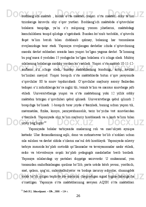  
boshlang‘ich   maktab   ,   kichik   o‘rta   maktab,   yuqori   o‘rta   maktab,   oiliy   ta’lim
tizimlariga   kiruvchi   oliy   o‘quv   yurtlari.   Boshlang‘ich   maktabda   o‘qituvchilar
bolalarni   tanqidga,   ya’ni   o‘z   xulqining   yomon   jihatlarini,   maktabdagi
kamchiliklarni tanqid qilishga o‘rgatishadi. Bundan ko‘rinib turibdiki, o‘qituvchi
faqat   ta’lim   berish   bilan   cheklanib   qolmay,   bolaning   har   tomonlama
rivojlanishiga   tasir   etadi.   Yaponiya   rivojlangan   davlatlar   ichida   o‘qituvchining
maoshi   davlat   rahbarlari   orasida   ham   yuqori   bo‘lgan   yagona   davlat.  Ta’limning
bu pog‘onasi 6 yoshdan 15 yoshgacha bo‘lgan bolalarni o‘z ichiga oladi. Muhtoj
oilalarning bolalariga moddiy yordam ko‘rsatiladi. Yuqori o‘rta maktab 10-11-12-
sinflarni   o‘z   ichiga   oladi,   bunday   maktablarning   kunduzgi,   sirtqi,   kechki
bo‘limlari   mavjud.   Yuqori   bosqich   o‘rta   maktablarda   butun   o‘quv   jarayonida
o‘quvchilar   80   ta   sinov   topshirishadi.   O‘quvchilar   majburiy   asosiy   fanlardan
tashqari o‘z xohishlariga ko‘ra ingliz tili, texnik ta’lim va maxsus sinovlarga jalb
etiladi.   Universitetlariga   yuqori   va   o‘rta   maktabning   yoki   12   yillik   oddiy
maktabni   bitirgan   o‘quvchilari   qabul   qilinadi.   Universitetlarga   qabul   qilinish   2
bosqichga   bo‘linadi:   1-bosqich   turar   joyda   o‘tkaziladi,   buning   uchun   yapon   tili,
matematika,   fizika,   kimyo,   jamiyatshunoslik,   tarix   bo‘yicha   test   sinovlaridan
o‘tkaziladi.  Yaponiyada  oliy ta’lim  majburiy hisoblanadi  va u kasb ta’limi  bilan
uzviy bog‘liqdir. 12
Yaponiyada   bolalar   tarbiyasida   onalarning   roli   va   mas’uliyati   ayniqsa
kattadir. Ular  farzandlarining aqlli, dono va mehnatsevar  bo‘lib o‘sishlari uchun
oila sulolasi va davlat oldida o‘zlarini ma’sul deb hisoblaydi. Yaponiyada oilaviy
tarbiya   xususida   ko‘plab   metodik   qo‘llanmalar   va   tavsiyanomalar   nashr   etiladi,
radio   va   televideniya   orqali   ko‘plab   pedagogik   maslahatlar   berib   boriladi.
Yaponiya   oilalaridagi   uy   partalari   diqqatga   sazovordir.   U   mukammal,   yon
tomonidan  muhofazalangan   qurilma  bo‘llib,  parta   ustida  kitob  javoni,  yoritkich,
soat,   qalam,   qog‘oz,   mikrokalkulyator   va   boshqa   zaruruy   ashyolar,   shuningdek
kerak bo‘lib qolgan taqdirda ota-onalarini chaqiradigan signal tugmachalarigacha
o‘rnatilgan.   Yaponiya   o‘rta   maktablarining   saviyasi   AQSH   o‘rta   maktablari
12
  Daft R.L. Menedjment. – SPb., 2000. – 134 с.
26   
