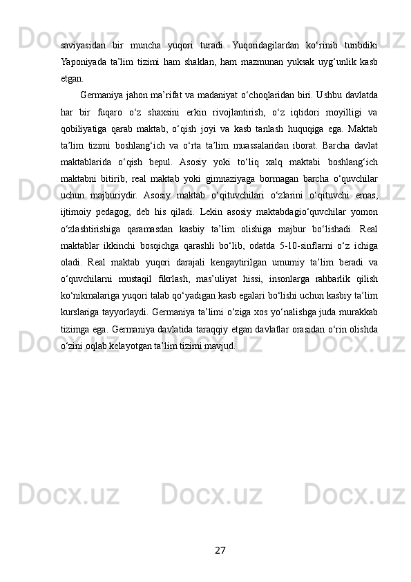  
saviyasidan   bir   muncha   yuqori   turadi.   Yuqoridagilardan   ko‘rinib   turibdiki
Yaponiyada   ta’lim   tizimi   ham   shaklan,   ham   mazmunan   yuksak   uyg‘unlik   kasb
etgan. 
Germaniya jahon ma’rifat va madaniyat o‘choqlaridan biri. Ushbu davlatda
har   bir   fuqaro   o‘z   shaxsini   erkin   rivojlantirish,   o‘z   iqtidori   moyilligi   va
qobiliyatiga   qarab   maktab,   o‘qish   joyi   va   kasb   tanlash   huquqiga   ega.   Maktab
ta’lim   tizimi   boshlang‘ich   va   o‘rta   ta’lim   muassalaridan   iborat.   Barcha   davlat
maktablarida   o‘qish   bepul.   Asosiy   yoki   to‘liq   xalq   maktabi   boshlang‘ich
maktabni   bitirib,   real   maktab   yoki   gimnaziyaga   bormagan   barcha   o‘quvchilar
uchun   majburiydir.   Asosiy   maktab   o‘qituvchilari   o‘zlarini   o‘qituvchi   emas,
ijtimoiy   pedagog,   deb   his   qiladi.   Lekin   asosiy   maktabdagio‘quvchilar   yomon
o‘zlashtirishiga   qaramasdan   kasbiy   ta’lim   olishiga   majbur   bo‘lishadi.   Real
maktablar   ikkinchi   bosqichga   qarashli   bo‘lib,   odatda   5-10-sinflarni   o‘z   ichiga
oladi.   Real   maktab   yuqori   darajali   kengaytirilgan   umumiy   ta’lim   beradi   va
o‘quvchilarni   mustaqil   fikrlash,   mas’uliyat   hissi,   insonlarga   rahbarlik   qilish
ko‘nikmalariga yuqori talab qo‘yadigan kasb egalari bo‘lishi uchun kasbiy ta’lim
kurslariga tayyorlaydi. Germaniya ta’limi o‘ziga xos yo‘nalishga juda murakkab
tizimga ega. Germaniya davlatida taraqqiy etgan davlatlar orasidan o‘rin olishda
o‘zini oqlab kelayotgan ta’lim tizimi mavjud. 
27   