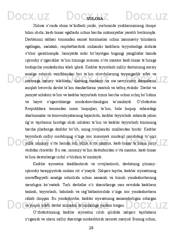  
XULOSA
Xulosa   o‘rnida   shuni   ta’kidlash   joizki,   yurtimizda   yoshlarimizning   chuqur
bilim olishi, kasb-hunar egallashi uchun barcha imkoniyatlar yaratib berilmoqda.
Davlatimiz   rahbari   tomonidan   sanoat   korxonalari   uchun   zamonaviy   bilimlarni
egallagan,   malakali,   raqobatbardosh   muhandis   kadrlarni   tayyorlashga   alohida
e’tibor   qaratilmoqda.   Jamiyatda   sodir   bo‘layotgan   bugungi   yangiliklar   hamda
iqtisodiy o‘zgarishlar  ta’lim tizimiga xususan o‘rta maxsus kasb-hunar  ta’limiga
boshqacha yondashishni talab qiladi. Kadrlar tayyorlash milliy dasturining asosiy
amalga   oshirish   vazifalaridan   biri   ta`lim   oluvchilarning   tayyorgarlik   sifati   va
ixtisosiga   zaruriy   talablarni,   ularning   madaniy   va   ma`naviy-ruxiy   darajalarini
aniqlab beruvchi davlat ta’lim standartlarini yaratish va tatbiq etishdir. Davlat va
jamiyat uzluksiz ta’lim va kadrlar tayyorlash tizimi barcha uchun ochiq bo‘lishini
va   hayot   o‘zgarishlariga   moslashuvchanligini   ta’minlaydi.   O‘zbekiston
Respublikasi   tomonidan   inson   huquqlari,   ta’lim,   bola   huquqi   sohasidagi
shartnomalar va konventsiyalarning bajarilishi, kadrlar tayyorlash sohasida jahon
ilg‘or   tajribasini   hisobga   olish   uzluksiz   ta’lim   va   kadrlar   tayyorlash   tizimining
barcha   jihatlariga   daxldor   bo‘lib,   uning   rivojlanishi   omillaridan   biridir.   Kadrlar
tayyorlash   milliy   modelining   o‘ziga   xos   xususiyati   mustaqil   ravishdagi   to‘qqiz
yillik   umumiy   o‘rta   hamda   uch   yillik   o‘rta   maxsus,   kasb-hunar   ta’limini   joriy
etishdan iboratdir. Bu esa, umumiy ta’lim dasturlaridan o‘rta maxsus, kasb-hunar
ta’limi dasturlariga izchil o‘tilishini ta’minlaydi.
Kadrlar   siyosatini   shakllantirish   va   rivojlantirish,   davlatning   ijtimoiy-
iqtisodiy taraqqiyotida muhim rol o‘ynaydi. Xalqaro tajriba, kadrlar siyosatining
muvaffaqiyatli   amalga   oshirilishi   uchun   samarali   va   tizimli   yondashuvlarning
zarurligini   ko‘rsatadi.   Turli   davlatlar   o‘z   sharoitlariga   mos   ravishda   kadrlarni
tanlash,   tayyorlash,   baholash   va   rag‘batlantirishda   o‘ziga   xos   yondashuvlarni
ishlab   chiqqan.   Bu   yondashuvlar,   kadrlar   siyosatining   samaradorligini   oshirgan
va yuqori sifatli davlat xizmatini ta’minlashga yordam bergan.
O‘zbekistonning   kadrlar   siyosatini   isloh   qilishda   xalqaro   tajribalarni
o‘rganish va ularni milliy sharoitga moslashtirish zarurati mavjud. Buning uchun,
28   