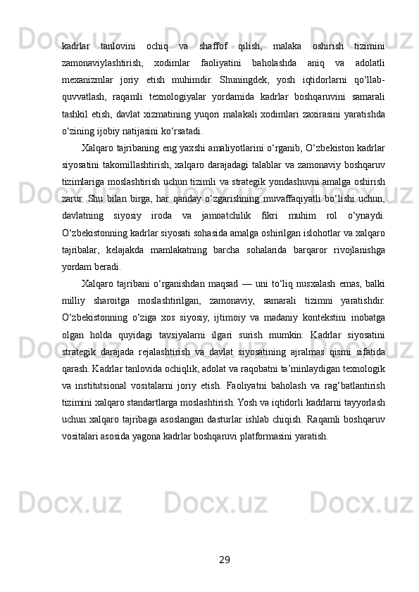  
kadrlar   tanlovini   ochiq   va   shaffof   qilish,   malaka   oshirish   tizimini
zamonaviylashtirish,   xodimlar   faoliyatini   baholashda   aniq   va   adolatli
mexanizmlar   joriy   etish   muhimdir.   Shuningdek,   yosh   iqtidorlarni   qo‘llab-
quvvatlash,   raqamli   texnologiyalar   yordamida   kadrlar   boshqaruvini   samarali
tashkil  etish,   davlat   xizmatining  yuqori  malakali  xodimlari   zaxirasini  yaratishda
o‘zining ijobiy natijasini ko‘rsatadi.
Xalqaro tajribaning eng yaxshi amaliyotlarini o‘rganib, O‘zbekiston kadrlar
siyosatini  takomillashtirish, xalqaro darajadagi talablar va zamonaviy boshqaruv
tizimlariga moslashtirish uchun tizimli va strategik yondashuvni amalga oshirish
zarur.   Shu   bilan   birga,   har   qanday   o‘zgarishning   muvaffaqiyatli   bo‘lishi   uchun,
davlatning   siyosiy   iroda   va   jamoatchilik   fikri   muhim   rol   o‘ynaydi.
O‘zbekistonning kadrlar siyosati sohasida amalga oshirilgan islohotlar va xalqaro
tajribalar,   kelajakda   mamlakatning   barcha   sohalarida   barqaror   rivojlanishga
yordam beradi.
Xalqaro   tajribani   o‘rganishdan   maqsad   —   uni   to‘liq   nusxalash   emas,   balki
milliy   sharoitga   moslashtirilgan,   zamonaviy,   samarali   tizimni   yaratishdir.
O‘zbekistonning   o‘ziga   xos   siyosiy,   ijtimoiy   va   madaniy   kontekstini   inobatga
olgan   holda   quyidagi   tavsiyalarni   ilgari   surish   mumkin:   Kadrlar   siyosatini
strategik   darajada   rejalashtirish   va   davlat   siyosatining   ajralmas   qismi   sifatida
qarash. Kadrlar tanlovida ochiqlik, adolat va raqobatni ta’minlaydigan texnologik
va   institutsional   vositalarni   joriy   etish.   Faoliyatni   baholash   va   rag‘batlantirish
tizimini xalqaro standartlarga moslashtirish. Yosh va iqtidorli kadrlarni tayyorlash
uchun   xalqaro   tajribaga   asoslangan   dasturlar   ishlab   chiqish.   Raqamli   boshqaruv
vositalari asosida yagona kadrlar boshqaruvi platformasini yaratish.
29   