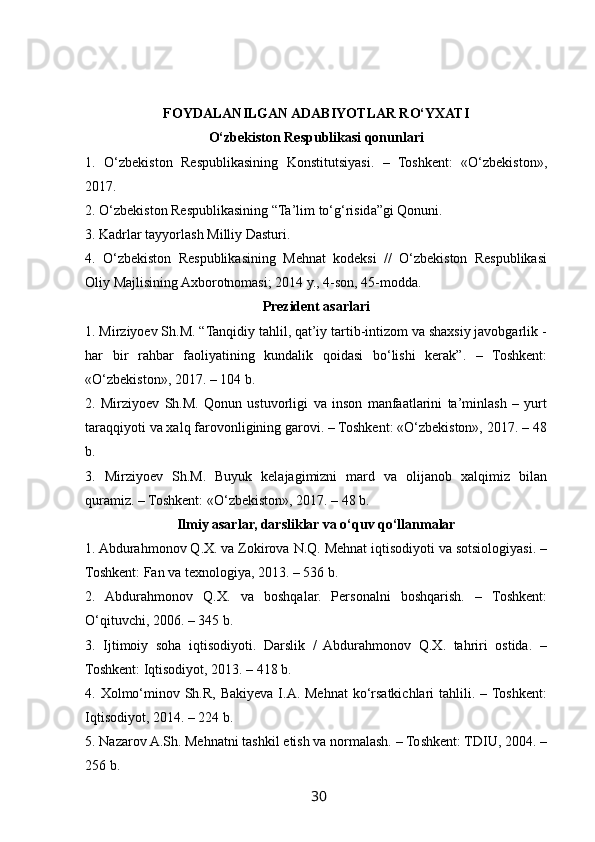  
FOYDALANILGAN ADABIYOTLAR RO‘YXATI
O‘zbekiston Respublikasi qonunlari
1.   O‘zbekiston   Respublikasining   Konstitutsiyasi.   –   Toshkent:   «O‘zbekiston»,
2017.
2. O‘zbekiston Respublikasining “Ta’lim to‘g‘risida”gi Qonuni.
3. Kadrlar tayyorlash Milliy Dasturi.
4.   O‘zbekiston   Respublikasining   Mehnat   kodeksi   //   O‘zbekiston   Respublikasi
Oliy Majlisining Axborotnomasi; 2014 y., 4-son, 45-modda.
Prezident asarlari
1. Mirziyoev Sh.M. “Tanqidiy tahlil, qat’iy tartib-intizom va shaxsiy javobgarlik -
har   bir   rahbar   faoliyatining   kundalik   qoidasi   bo‘lishi   kerak”.   –   Toshkent:
«O‘zbekiston», 2017. – 104 b.
2.   Mirziyoev   Sh.M.   Qonun   ustuvorligi   va   inson   manfaatlarini   ta’minlash   –   yurt
taraqqiyoti va xalq farovonligining garovi. – Toshkent: «O‘zbekiston», 2017. – 48
b.
3.   Mirziyoev   Sh.M.   Buyuk   kelajagimizni   mard   va   olijanob   xalqimiz   bilan
quramiz. – Toshkent: «O‘zbekiston», 2017. – 48 b.
Ilmiy asarlar, darsliklar va o‘quv qo‘llanmalar
1. Abdurahmonov Q.X. va Zokirova N.Q. Mehnat iqtisodiyoti va sotsiologiyasi. –
Toshkent: Fan va texnologiya, 2013. – 536 b.
2.   Abdurahmonov   Q.X.   va   boshqalar.   Personalni   boshqarish.   –   Toshkent:
O‘qituvchi, 2006. – 345 b.
3.   Ijtimoiy   soha   iqtisodiyoti.   Darslik   /   Abdurahmonov   Q.X.   tahriri   ostida.   –
Toshkent: Iqtisodiyot, 2013. – 418 b.
4. Xolmo‘minov Sh.R, Bakiyeva I.A. Mehnat  ko‘rsatkichlari  tahlili. – Toshkent:
Iqtisodiyot, 2014. – 224 b.
5. Nazarov A.Sh. Mehnatni tashkil etish va normalash. – Toshkent: TDIU, 2004. –
256 b.
30   