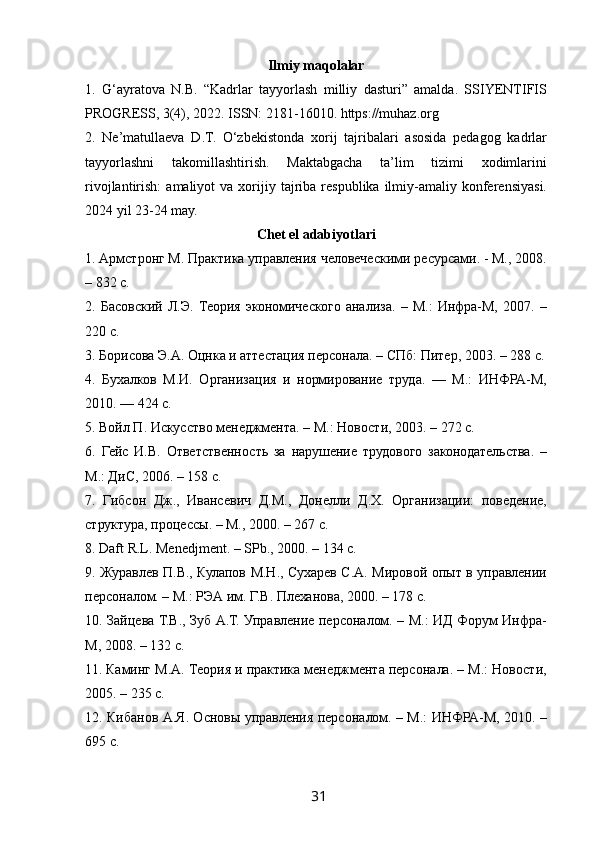  
Ilmiy maqolalar
1.   G‘ayratova   N.B.   “Kadrlar   tayyorlash   milliy   dasturi”   amalda.   SSIYENTIFIS
PROGRESS, 3(4), 2022. ISSN: 2181-16010. https://muhaz.org
2.   Ne’matullaeva   D.T.   O‘zbekistonda   xorij   tajribalari   asosida   pedagog   kadrlar
tayyorlashni   takomillashtirish.   Maktabgacha   ta’lim   tizimi   xodimlarini
rivojlantirish:  amaliyot  va  xorijiy  tajriba  respublika  ilmiy-amaliy  konferensiyasi.
2024 yil 23-24 may.
Chet el adabiyotlari
1. Армстронг М. Практика управления человеческими ресурсами. - М., 2008.
– 832 с.
2.   Басовский   Л.Э.   Теория   экономического   анализа.   –   М.:   Инфра-М,   2007.   –
220 с.
3. Борисова Э.А. Оцнка и аттестация персонала. – СПб: Питер, 2003. – 288 с.
4.   Бухалков   М.И.   Организация   и   нормирование   труда.   —   М.:   ИНФРА-М,
2010. — 424 с.
5. Войл П. Искусство менеджмента. – М.: Новости, 2003. – 272 с.
6.   Гейс   И.В.   Ответственность   за   нарушение   трудового   законодательства.   –
М.: ДиС, 2006. – 158 с.
7.   Гибсон   Дж.,   Ивансевич   Д.М.,   Донелли   Д.Х.   Организации:   поведение,
структура, процессы. – М., 2000. – 267 с.
8. Daft R.L. Menedjment. – SPb., 2000. – 134 с.
9. Журавлев П.В., Кулапов М.Н., Сухарев С.А. Мировой опыт в управлении
персоналом. – М.: РЭА им. Г.В. Плеханова, 2000. – 178 с.
10. Зайцева Т.В., Зуб А.Т. Управление персоналом. – М.: ИД Форум Инфра-
М, 2008. – 132 с.
11. Каминг М.А. Теория и практика менеджмента персонала. – М.: Новости,
2005. – 235 с.
12. Кибанов А.Я. Основы управления персоналом. – М.: ИНФРА-М, 2010. –
695 с.
31   