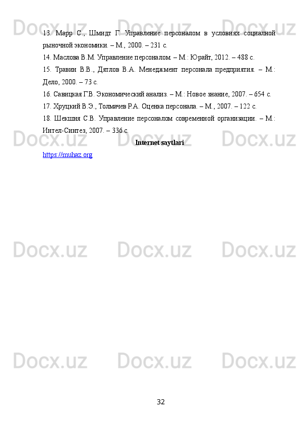  
13.   Марр   С.,   Шмидт   Г.   Управление   персоналом   в   условиях   социалной
рыночной экономики. – М., 2000. – 231 с.
14. Маслова В.М. Управление персоналом. – М.: Юрайт, 2012. – 488 с.
15.   Травин   В.В.,   Дятлов   В.А.   Менеджмент   персонала   предприятия.   –   М.:
Дело, 2000. – 73 с.
16. Савицкая Г.В. Экономический анализ. – М.: Новое знание, 2007. – 654 с.
17. Хруцкий В.Э., Толмачев Р.А. Оценка персонала. – М., 2007. – 122 с.
18.   Шекшня   С.В.   Управление   персоналом   современной   организации.   –   М.:
Интел-Синтез, 2007. – 336 с.
Internet saytlari
https://muhaz.org
32   