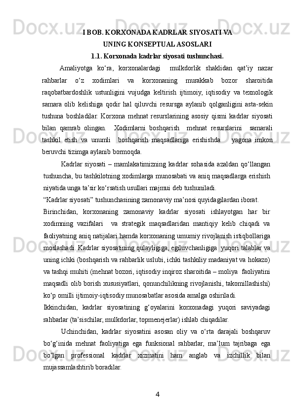  
I BOB. KORXONADA KADRLAR SIYOSATI VA
UNING KONSEPTUAL ASOSLARI
1.1. Korxonada kadrlar siyosati tushunchasi.
Amaliyotga   ko‘ra,   korxonalardagi     mulkdorlik   shaklidan   qat’iy   nazar
rahbarlar   o‘z   xodimlari   va   korxonaning   murakkab   bozor   sharoitida
raqobatbardoshlik   ustunligini   vujudga   keltirish   ijtimoiy,   iqtisodiy   va   texnologik
samara   olib   kelishiga   qodir   hal   qiluvchi   resursga   aylanib   qolganligini   asta-sekin
tushuna   boshladilar.   Korxona   mehnat   resurslarining   asosiy   qismi   kadrlar   siyosati
bilan   qamrab   olingan.     Xodimlarni   boshqarish     mehnat   resurslarini     samarali
tashkil   etish   va   unumli     boshqarish   maqsadlariga   erishishda       yagona   imkon
beruvchi tizimga aylanib bormoqda. 
Kadrlar   siyosati   –   mamlakatimizning   kadrlar   sohasida   azaldan   qo‘llangan
tushuncha, bu tashkilotning xodimlarga munosabati va aniq maqsadlarga erishish
niyatida unga ta’sir ko‘rsatish usullari majmui deb tushuniladi. 
“Kadrlar siyosati” tushunchasining zamonaviy ma’nosi quyidagilardan iborat. 
Birinchidan,   korxonaning   zamonaviy   kadrlar   siyosati   ishlayotgan   har   bir
xodimning   vazifalari     va   strategik   maqsadlaridan   mantiqiy   kelib   chiqadi   va
faoliyatning aniq natijalari hamda korxonaning umumiy rivojlanish istiqbollariga
moslashadi. Kadrlar siyosatining qulayligiga, egiluvchanligiga  yuqori talablar va
uning ichki (boshqarish va rahbarlik uslubi, ichki tashkiliy madaniyat va hokazo)
va tashqi muhiti (mehnat bozori, iqtisodiy inqiroz sharoitida – moliya  faoliyatini
maqsadli olib borish xususiyatlari, qonunchilikning rivojlanishi, takomillashishi)
ko‘p omilli ijtimoiy-iqtisodiy munosabatlar asosida amalga oshiriladi. 
Ikkinchidan,   kadrlar   siyosatining   g‘oyalarini   korxonadagi   yuqori   saviyadagi
rahbarlar (ta’sischilar, mulkdorlar, topmenejerlar) ishlab chiqadilar. 
Uchinchidan,   kadrlar   siyosatini   asosan   oliy   va   o‘rta   darajali   boshqaruv
bo‘g‘inida   mehnat   faoliyatiga   ega   funksional   rahbarlar,   ma’lum   tajribaga   ega
bo‘lgan   professional   kadrlar   xizmatini   ham   anglab   va   izchillik   bilan
mujassamlashtirib boradilar. 
4   
