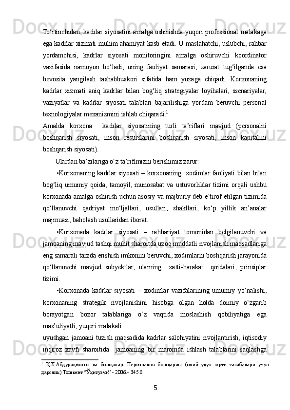  
To‘rtinchidan, kadrlar siyosatini amalga oshirishda yuqori professional malakaga
ega kadrlar xizmati muhim ahamiyat kasb etadi. U maslahatchi, uslubchi, rahbar
yordamchisi,   kadrlar   siyosati   monitoringini   amalga   oshiruvchi   koordinator
vazifasida   namoyon   bo‘ladi,   uning   faoliyat   samarasi,   zarurat   tug‘ilganda   esa
bevosita   yangilash   tashabbuskori   sifatida   ham   yuzaga   chiqadi.   Korxonaning
kadrlar   xizmati   aniq   kadrlar   bilan   bog‘liq   strategiyalar   loyihalari,   ssenariyalar,
vaziyatlar   va   kadrlar   siyosati   talablari   bajarilishiga   yordam   beruvchi   personal
texnologiyalar mexanizmini ishlab chiqaradi. 1
 
Amalda   korxona     kadrlar   siyosatining   turli   ta’riflari   mavjud   (personalni
boshqarish   siyosati,   inson   resurslarini   boshqarish   siyosati,   inson   kapitalini
boshqarish siyosati).  
Ulardan ba’zilariga o‘z ta’rifimizni berishimiz zarur: 
• Korxonaning kadrlar siyosati – korxonaning   xodimlar faoliyati bilan bilan
bog‘liq   umumiy   qoida,   tamoyil,   munosabat   va   ustuvorliklar   tizimi   orqali   ushbu
korxonada amalga oshirish uchun asosiy va majburiy deb e’tirof etilgan tizimida
qo‘llanuvchi   qadriyat   mo‘ljallari,   usullari,   shakllari,   ko‘p   yillik   an’analar
majmuasi, baholash usullaridan iborat. 
• Korxonada   kadrlar   siyosati   –   rahbariyat   tomonidan   belgilanuvchi   va
jamoaning mavjud tashqi muhit sharoitda uzoq muddatli rivojlanish maqsadlariga
eng samarali tarzda erishish imkonini beruvchi, xodimlarni boshqarish jarayonida
qo‘llanuvchi   mavjud   subyektlar,   ularning     xatti-harakat     qoidalari,   prinsiplar
tizimi. 
• Korxonada   kadrlar   siyosati   –   xodimlar   vazifalarining   umumiy   yo‘nalishi,
korxonaning   strategik   rivojlanishini   hisobga   olgan   holda   doimiy   o‘zgarib
borayotgan   bozor   talablariga   o‘z   vaqtida   moslashish   qobiliyatiga   ega
mas’uliyatli, yuqori malakali
uyushgan   jamoani   tuzish   maqsadida   kadrlar   salohiyatini   rivojlantirish,   iqtisodiy
inqiroz   xavfi   sharoitida     jamoaning   bir   maromda   ishlash   talablarini   saqlashga
1
  Қ.Х.Абдураҳмонов   ва   бошқалар.   Персонални   бошқариш   (олий   ўқув   юрти   талабалари   учун
дарслик) Тошкент “Ўқитувчи” - 2006.- 345.б 
 
5   