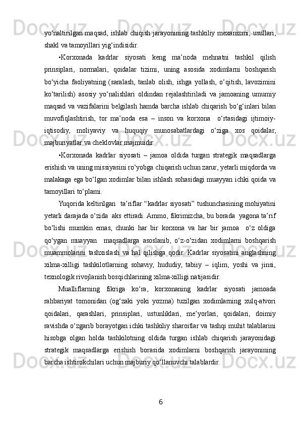  
yo‘naltirilgan maqsad, ishlab chiqish jarayonining tashkiliy mexanizmi, usullari,
shakl va tamoyillari yig‘indisidir. 
• Korxonada   kadrlar   siyosati   keng   ma’noda   mehnatni   tashkil   qilish
prinsiplari,   normalari,   qoidalar   tizimi,   uning   asosida   xodimlarni   boshqarish
bo‘yicha   faoliyatning   (saralash,   tanlab   olish,   ishga   yollash,   o‘qitish,   lavozimini
ko‘tarilish)   asosiy   yo‘nalishlari   oldindan   rejalashtiriladi   va   jamoaning   umumiy
maqsad va vazifalarini belgilash hamda barcha ishlab chiqarish bo‘g‘inlari bilan
muvofiqlashtirish,   tor   ma’noda   esa   –   inson   va   korxona     o‘rtasidagi   ijtimoiy-
iqtisodiy,   moliyaviy   va   huquqiy   munosabatlardagi   o‘ziga   xos   qoidalar,
majburiyatlar va cheklovlar majmuidir. 
• Korxonada   kadrlar   siyosati   –   jamoa   oldida   turgan   strategik   maqsadlarga
erishish va uning missiyasini ro‘yobga chiqarish uchun zarur, yetarli miqdorda va
malakaga ega bo‘lgan xodimlar bilan ishlash sohasidagi muayyan ichki qoida va
tamoyillari to‘plami.  
Yuqorida keltirilgan   ta’riflar “kadrlar siyosati” tushunchasining mohiyatini
yetarli darajada o‘zida  aks ettiradi. Ammo, fikrimizcha, bu borada  yagona ta’rif
bo‘lishi   mumkin   emas,   chunki   har   bir   korxona   va   har   bir   jamoa     o‘z   oldiga
qo‘ygan   muayyan     maqsadlarga   asoslanib,   o‘z-o‘zidan   xodimlarni   boshqarish
muammolarini   tashxislash   va   hal   qilishga   qodir.   Kadrlar   siyosatini   anglashning
xilma-xilligi   tashkilotlarning   sohaviy,   hududiy,   tabiiy   –   iqlim,   yoshi   va   jinsi,
texnologik rivojlanish bosqichlarining xilma-xilligi natijasidir. 
Mualliflarning   fikriga   ko‘ra,   korxonaning   kadrlar   siyosati   jamoada
rahbariyat   tomonidan   (og‘zaki   yoki   yozma)   tuzilgan   xodimlarning   xulq-atvori
qoidalari,   qarashlari,   prinsiplari,   ustunliklari,   me’yorlari,   qoidalari,   doimiy
ravishda o‘zgarib borayotgan ichki tashkiliy sharoitlar va tashqi muhit talablarini
hisobga   olgan   holda   tashkilotning   oldida   turgan   ishlab   chiqarish   jarayonidagi
strategik   maqsadlarga   erishish   borasida   xodimlarni   boshqarish   jarayonining
barcha ishtirokchilari uchun majburiy qo‘llanuvchi talablardir. 
6   