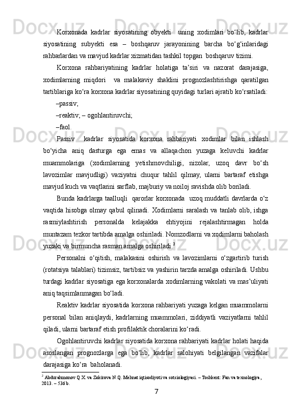  
Korxonada   kadrlar   siyosatining   obyekti     uning   xodimlari   bo‘lib,   kadrlar
siyosatining   subyekti   esa   –   boshqaruv   jarayonining   barcha   bo‘g‘inlaridagi
rahbarlardan va mavjud kadrlar xizmatidan tashkil topgan  boshqaruv tizimi.   
Korxona   rahbariyatining   kadrlar   holatiga   ta’siri   va   nazorat   darajasiga,
xodimlarning   miqdori     va   malakaviy   shaklini   prognozlashtirishga   qaratilgan
tartiblariga ko‘ra korxona kadrlar siyosatining quyidagi turlari ajratib ko‘rsatiladi:
– passiv; 
– reaktiv; –   ogohlantiruvchi; 
– faol. 
Passiv     kadrlar   siyosatida   korxona   rahbariyati   xodimlar   bilan   ishlash
bo‘yicha   aniq   dasturga   ega   emas   va   allaqachon   yuzaga   keluvchi   kadrlar
muammolariga   (xodimlarning   yetishmovchiligi,   nizolar,   uzoq   davr   bo‘sh
lavozimlar   mavjudligi)   vaziyatni   chuqur   tahlil   qilmay,   ularni   bartaraf   etishga
mavjud kuch va vaqtlarini sarflab, majburiy va noiloj ravishda olib boriladi. 
Bunda kadrlarga taalluqli   qarorlar korxonada   uzoq muddatli davrlarda o‘z
vaqtida  hisobga   olmay   qabul   qilinadi.   Xodimlarni   saralash   va   tanlab   olib,  ishga
rasmiylashtirish   personalda   kelajakka   ehtiyojini   rejalashtirmagan   holda
muntazam tezkor tartibda amalga oshiriladi. Nomzodlarni va xodimlarni baholash
yuzaki va birmuncha rasman amalga oshiriladi. 2
Personalni   o‘qitish,   malakasini   oshirish   va   lavozimlarni   o‘zgartirib   turish
(rotatsiya talablari) tizimsiz, tartibsiz va yashirin tarzda amalga oshiriladi. Ushbu
turdagi kadrlar siyosatiga ega korxonalarda xodimlarning vakolati va mas’uliyati
aniq taqsimlanmagan bo‘ladi. 
Reaktiv kadrlar siyosatida korxona rahbariyati yuzaga kelgan muammolarni
personal   bilan   aniqlaydi,   kadrlarning   muammolari,   ziddiyatli   vaziyatlarni   tahlil
qiladi, ularni bartaraf etish profilaktik choralarini ko‘radi. 
Ogohlantiruvchi kadrlar siyosatida korxona rahbariyati kadrlar holati haqida
asoslangan   prognozlarga   ega   bo‘lib,   kadrlar   salohiyati   belgilangan   vazifalar
darajasiga ko‘ra  baholanadi. 
2
  Abdurahmonov Q.X. va Zokirova N.Q. Mehnat iqtisodiyoti va sotsiologiyasi. – Toshkent: Fan va texnologiya, 
2013. – 536 b.
7   