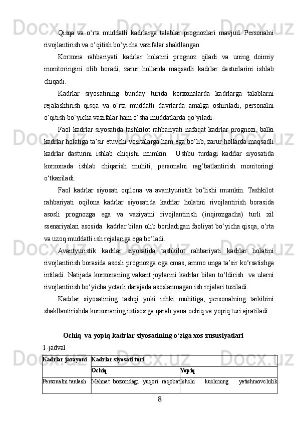  
Qisqa   va   o‘rta   muddatli   kadrlarga   talablar   prognozlari   mavjud.   Personalni
rivojlantirish va o‘qitish bo‘yicha vazifalar shakllangan.  
Korxona   rahbariyati   kadrlar   holatini   prognoz   qiladi   va   uning   doimiy
monitoringini   olib   boradi,   zarur   hollarda   maqsadli   kadrlar   dasturlarini   ishlab
chiqadi. 
Kadrlar   siyosatining   bunday   turida   korxonalarda   kadrlarga   talablarni
rejalashtirish   qisqa   va   o‘rta   muddatli   davrlarda   amalga   oshiriladi,   personalni
o‘qitish bo‘yicha vazifalar ham o‘sha muddatlarda qo‘yiladi. 
Faol   kadrlar  siyosatida  tashkilot   rahbariyati   nafaqat   kadrlar  prognozi,  balki
kadrlar holatiga ta’sir etuvchi vositalarga ham ega bo‘lib, zarur hollarda maqsadli
kadrlar   dasturini   ishlab   chiqishi   mumkin.     Ushbu   turdagi   kadrlar   siyosatida
korxonada   ishlab   chiqarish   muhiti,   personalni   rag‘batlantirish   monitoringi
o‘tkaziladi. 
Faol   kadrlar   siyosati   oqilona   va   avantyuristik   bo‘lishi   mumkin.   Tashkilot
rahbariyati   oqilona   kadrlar   siyosatida   kadrlar   holatini   rivojlantirish   borasida
asosli   prognozga   ega   va   vaziyatni   rivojlantirish   (inqirozgacha)   turli   xil
ssenariyalari asosida   kadrlar bilan olib boriladigan faoliyat bo‘yicha qisqa, o‘rta
va uzoq muddatli ish rejalariga ega bo‘ladi. 
Avantyuristik   kadrlar   siyosatida   tashkilot   rahbariyati   kadrlar   holatini
rivojlantirish borasida asosli prognozga ega emas, ammo unga ta’sir ko‘rsatishga
intiladi. Natijada korxonaning vakant  joylarini  kadrlar  bilan to‘ldirish   va ularni
rivojlantirish bo‘yicha yetarli darajada asoslanmagan ish rejalari tuziladi. 
Kadrlar   siyosatining   tashqi   yoki   ichki   muhitiga,   personalning   tarkibini
shakllantirishda korxonaning ixtisosiga qarab yana ochiq va yopiq turi ajratiladi. 
Ochiq  va yopiq kadrlar siyosatining o‘ziga xos xususiyatlari 
1-jadval
Kadrlar jarayoni  Kadrlar siyosati turi 
Ochiq  Yopiq 
Personalni tanlash  Mehnat   bozoridagi   yuqori   raqobat Ishchi   kuchining   yetishmovchilik
8   