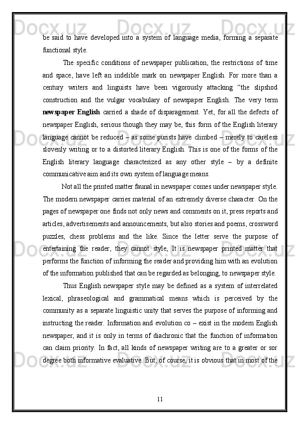be   said   to   have   developed   into   a   system   of   language   media,   forming   a   separate
functional style. 
  The   specific   conditions   of   newspaper   publication,   the   restrictions   of   time
and   space,   have   left   an   indelible   mark   on   newspaper   English.   For   more   than   a
century   writers   and   linguists   have   been   vigorously   attacking   “the   slipshod
construction   and   the   vulgar   vocabulary   of   newspaper   English.   The   very   term
newspaper   English   carried   a   shade   of   disparagement.   Yet,   for   all   the   defects   of
newspaper   English,  serious  though  they may  be,  this  form  of  the  English  literary
language  cannot  be   reduced   –  as  some   purists  have   climbed  –  merely   to  careless
slovenly writing or to a distorted literary English. This is one of the forms of the
English   literary   language   characterized   as   any   other   style   –   by   a   definite
communicative aim and its own system of language means. 
 Not all the printed matter faunal in newspaper comes under newspaper style.
The modern newspaper carries material of an extremely diverse character. On the
pages of newspaper one finds not only news and comments on it, press reports and
articles, advertisements and announcements, but also stories and poems, crossword
puzzles,   chess   problems   and   the   like.   Since   the   letter   serve   the   purpose   of
entertaining   the   reader,   they   cannot   style,   It   is   newspaper   printed   matter   that
performs the function of informing the reader and providing him with an evolution
of the information published that can be regarded as belonging, to newspaper style.
  Thus   English   newspaper   style   may   be   defined   as   a   system   of   interrelated
lexical,   phraseological   and   grammatical   means   which   is   perceived   by   the
community as a separate linguistic unity that serves the purpose of informing and
instructing the reader. Information and evolution co – exist in the modern English
newspaper,   and   it   is   only   in   terms   of   diachronic   that   the   function   of   information
can   claim   priority.   In   fact,   all   kinds   of   newspaper   writing   are   to   a   greater   or   sor
degree both informative evaluative. But, of course, it is obvious that in most of the
11  
  