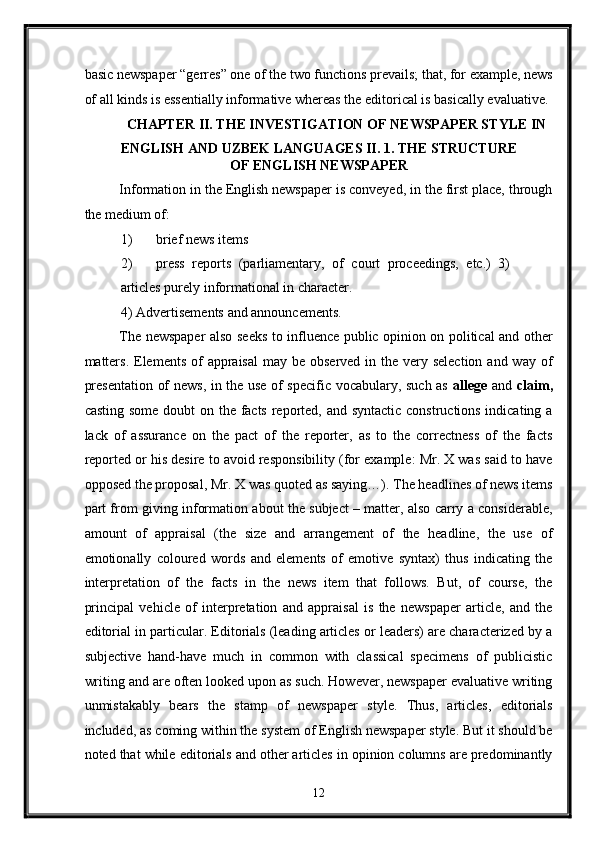 basic newspaper “gerres” one of the two functions prevails; that, for example, news
of all kinds is essentially informative whereas the editorical is basically evaluative. 
CHAPTER II. THE INVESTIGATION OF NEWSPAPER STYLE IN 
ENGLISH AND UZBEK LANGUAGES II. 1. THE STRUCTURE
OF ENGLISH NEWSPAPER 
Information in the English newspaper is conveyed, in the first place, through
the medium of: 
1) brief news items 
2) press   reports   (parliamentary,   of   court   proceedings,   etc.)   3)
articles purely informational in character. 
4)   Advertisements and announcements. 
The newspaper also seeks to influence public opinion on political and other
matters.  Elements  of  appraisal  may be observed  in the very selection  and way  of
presentation of news, in the use of specific vocabulary, such as   allege   and   claim,
casting some  doubt on the facts reported, and syntactic constructions indicating a
lack   of   assurance   on   the   pact   of   the   reporter,   as   to   the   correctness   of   the   facts
reported or his desire to avoid responsibility (for example: Mr. X was said to have
opposed the proposal, Mr. X was quoted as saying…). The headlines of news items
part from giving information about the subject – matter, also carry a considerable,
amount   of   appraisal   (the   size   and   arrangement   of   the   headline,   the   use   of
emotionally   coloured   words   and   elements   of   emotive   syntax)   thus   indicating   the
interpretation   of   the   facts   in   the   news   item   that   follows.   But,   of   course,   the
principal   vehicle   of   interpretation   and   appraisal   is   the   newspaper   article,   and   the
editorial in particular. Editorials (leading articles or leaders) are characterized by a
subjective   hand-have   much   in   common   with   classical   specimens   of   publicistic
writing and are often looked upon as such. However, newspaper evaluative writing
unmistakably   bears   the   stamp   of   newspaper   style.   Thus,   articles,   editorials
included, as coming within the system of English newspaper style. But it should be
noted that while editorials and other articles in opinion columns are predominantly
12  
  