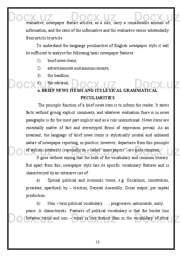 evaluative,   newspaper   feature   articles,   as   a   rule,   carry   a   considerable   amount   of
information, and the ratio of the informative and the evaluative varies substantially
from article to article. 
To  understand   the  language  peculiarities  of  English   newspaper   style  it   will
be sufficient to analyse the following basic newspaper features: 
1) brief news items, 
2) advertisements and announcements, 
3) the headline, 
4) the editorial, 
a. BRIEF NEWS ITEMS AND ITS LEXICAL GRAMMATICAL
PECULIARITIES 
 The principle function of a brief news item is to inform the reader. It states
facts without  giving explicit  comments, and whatever evaluation there is in news
paragraphs is for the most part implicit and as a rule unemotional. News items are
essentially   matter   of   fact   and   stereotyped   forms   of   expression   prevail.   As   an
invariant,   the   language   of   brief   news   items   is   stylistically   neutral   and   unbiased
nature of newspaper reporting; in practice, however, departures from this principle
of stylistic neutrality (especially so – called “mass papers”) are quite common. 
It goes without saying that the bulk of the vocabulary and common literary.
But   apart   from   this,   newspaper   style   has   its   specific   vocabulary   features   and   is
characterized by an extensive use of: 
a) Special   political   and   economic   terms,   e.g.   Gocializm,   constitution,
president,   apartheid,   by   –   election,   General   Assembly,   Gross   output,   per   capital
production. 
b) Non – term political vocabulary. …, progressive, nationwide, unity, 
peace.   A   characteristic.   Features   of   political   vocabulary   is   that   the   border   line
between   terms   and   non   –   terms   is   less   distinct   than   in   the   vocabulary   of   other
13  
  