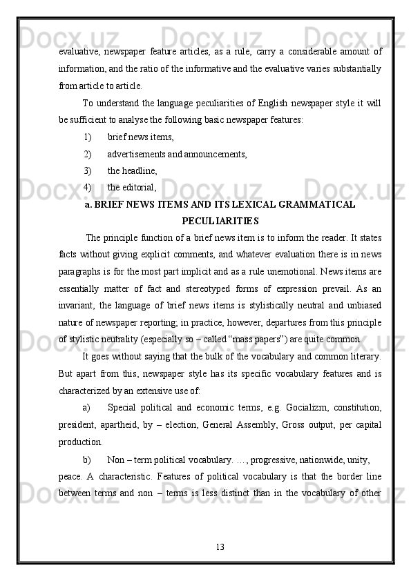evaluative,   newspaper   feature   articles,   as   a   rule,   carry   a   considerable   amount   of
information, and the ratio of the informative and the evaluative varies substantially
from article to article. 
To  understand   the  language  peculiarities  of  English   newspaper   style  it   will
be sufficient to analyse the following basic newspaper features: 
1) brief news items, 
2) advertisements and announcements, 
3) the headline, 
4) the editorial, 
a. BRIEF NEWS ITEMS AND ITS LEXICAL GRAMMATICAL
PECULIARITIES 
 The principle function of a brief news item is to inform the reader. It states
facts without  giving explicit  comments, and whatever evaluation there is in news
paragraphs is for the most part implicit and as a rule unemotional. News items are
essentially   matter   of   fact   and   stereotyped   forms   of   expression   prevail.   As   an
invariant,   the   language   of   brief   news   items   is   stylistically   neutral   and   unbiased
nature of newspaper reporting; in practice, however, departures from this principle
of stylistic neutrality (especially so – called “mass papers”) are quite common. 
It goes without saying that the bulk of the vocabulary and common literary.
But   apart   from   this,   newspaper   style   has   its   specific   vocabulary   features   and   is
characterized by an extensive use of: 
a) Special   political   and   economic   terms,   e.g.   Gocializm,   constitution,
president,   apartheid,   by   –   election,   General   Assembly,   Gross   output,   per   capital
production. 
b) Non – term political vocabulary. …, progressive, nationwide, unity, 
peace.   A   characteristic.   Features   of   political   vocabulary   is   that   the   border   line
between   terms   and   non   –   terms   is   less   distinct   than   in   the   vocabulary   of   other
13