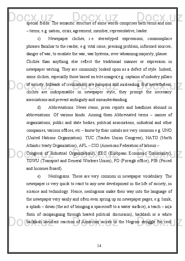 special fields. The semantic structure of some words comprises bath terms and non
– terms, e.g. nation, crisis, agreement, member, representative, leader. 
c) Newspaper   clichés,   i.e.   stereotyped   expressions,   commonplace
phrases familiar to the reader, e.g. vital issue, pressing problem, informed sources,
danger of war, to escalate the war, war hysteria, over wheaming majority, plause. 
Clichés   than   anything   else   reflect   the   traditional   manner   or   expression   in
newspaper  writing. They are commonly looked upon as  a defect  of style. Indeed,
some clichés, especially those based on trite images(e.g. captains of industry pillars
of society, bulwark of civilization) are pompous and misleading. But nevertheless,
clichés   are   indispensable   in   newspaper   style,   they   prompt   the   necessary
associations and prevent ambiguity and misunderstanding. 
d) Abbreviations.   News   items,   press   reports   and   headlines   abound   in
abbreviations.   Of   various   kinds.   Among   them   Abbreviated   terms   –   names   of
organizations,   public   and   state   bodies,   political   associations,   industrial   and   other
companies, various offices, etc – know by their initials are very common e.g. UNO
(United   Nations   Organization).   TUC   (Trades   Union   Congress),   NATO   (North
Atlantic treaty Organization), AFL – CIO (American Federation of laboux – 
Congress   of   Industrial   Organizations),   EEC   (European   Economic   Community),
TGWU (Transport and General Workers Union), FO (Foreigk office), PIB (Priced
and Incomes Board). 
e) Neologisms.   These   are   very   common   in   newspaper   vocabulary.   The
newspaper is very quick to react to any new development in the life of society, in
science   and   technology.   Hence,   neologisms   make   their   way   into   the   language   of
the newspaper very easily and often even spring up on newspaper pages, e.g. lunik,
a splash – down (the act of bringing a spacecraft to a water surface), a teach – in(a
form   of   campaigning   through   heated   political   discussion),   backlash   or   a   white
backlash   laviolent   reaction   of   American   racists   to   the   Negrois   struggle   for   civil
14  
  