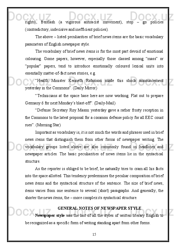 rights),   frentlash   (a   vigorous   antiracist   movement),   stop   –   go   policies
(contradictory, indecisive and inefficient policies). 
The above – listed peculiarities of brief news items are the basic vocabulary
parameters of English newspaper style. 
The vocabulary of brief news items is for the most part devoid of emotional
colouring.   Gome   papers,   however,   especially   those   classed   among   “mass”   or
“popular”   papers,   tend   to   introduce   emotionally   coloured   lexical   units   into
essentially matter-of-fact news stories, e.g. 
“Health   Minister   Kenneth   Robinson   made   this   shock   announcement
yesterday in the Commons”. (Daily Mirror) 
“Technicians   at   the   space   base   here   are   now   working.   Flat   out   to   prepare
Germany 6 for next Monday’s blast-off”. (Daily-Mail) 
“Defense   Secretary   Roy   Mason   yesterday   gave   a   rather   frosty   reception   in
the Commons to the latest proposal for a common defense policy for all EEC count
rues”. (Morning Star) 
Important as vocabulary is, it is not much the words and phrases used in brief
news   items   that   distinguish   them   from   other   forms   of   newspaper   writing.   The
vocabulary   groups   listed   above   are   also   commonly   found   in   headlines   and
newspaper   articles.   The   basic   peculiarities   of   news   items   lie   in   the   syntactical
structure. 
As the reporter is obliged to be brief, he naturally tries to cram all his facts
into the space allotted. This tendency predermines the peculiar composition of brief
news   items   and   the   syntactical   structure   of   the   sentence.   The   size   of   brief   news,
items   varies   from   one   sentence   to   several   (short)   paragraphs.   And   generally,   the
shorter the news items, the – more complex its syntactical structure. 
GENERAL NOTES OF NEWSPAPER STYLE  
Newspaper style   was the last of all the styles of written literary English to
be recognized as a specific form of writing standing apart from other forms. 
15  
  