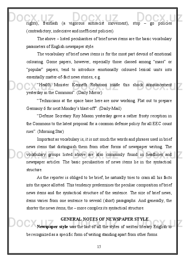 rights),   frentlash   (a   vigorous   antiracist   movement),   stop   –   go   policies
(contradictory, indecisive and inefficient policies). 
The above – listed peculiarities of brief news items are the basic vocabulary
parameters of English newspaper style. 
The vocabulary of brief news items is for the most part devoid of emotional
colouring.   Gome   papers,   however,   especially   those   classed   among   “mass”   or
“popular”   papers,   tend   to   introduce   emotionally   coloured   lexical   units   into
essentially matter-of-fact news stories, e.g. 
“Health   Minister   Kenneth   Robinson   made   this   shock   announcement
yesterday in the Commons”. (Daily Mirror) 
“Technicians   at   the   space   base   here   are   now   working.   Flat   out   to   prepare
Germany 6 for next Monday’s blast-off”. (Daily-Mail) 
“Defense   Secretary   Roy   Mason   yesterday   gave   a   rather   frosty   reception   in
the Commons to the latest proposal for a common defense policy for all EEC count
rues”. (Morning Star) 
Important as vocabulary is, it is not much the words and phrases used in brief
news   items   that   distinguish   them   from   other   forms   of   newspaper   writing.   The
vocabulary   groups   listed   above   are   also   commonly   found   in   headlines   and
newspaper   articles.   The   basic   peculiarities   of   news   items   lie   in   the   syntactical
structure. 
As the reporter is obliged to be brief, he naturally tries to cram all his facts
into the space allotted. This tendency predermines the peculiar composition of brief
news   items   and   the   syntactical   structure   of   the   sentence.   The   size   of   brief   news,
items   varies   from   one   sentence   to   several   (short)   paragraphs.   And   generally,   the
shorter the news items, the – more complex its syntactical structure. 
GENERAL NOTES OF NEWSPAPER STYLE  
Newspaper style   was the last of all the styles of written literary English to
be recognized as a specific form of writing standing apart from other forms. 
15