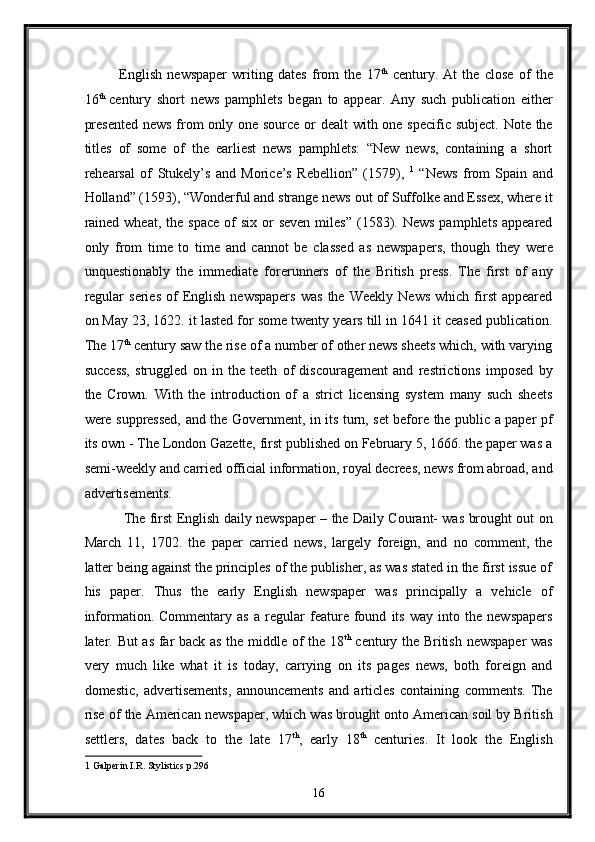 English   newspaper   writing   dates   from   the   17 th
  century.   At   the   close   of   the
16 th  
century   short   news   pamphlets   began   to   appear.   Any   such   publication   either
presented  news  from  only one source or  dealt  with one specific subject. Note the
titles   of   some   of   the   earliest   news   pamphlets:   “New   news,   containing   a   short
rehearsal   of   Stukely’s   and   Morice’s   Rebellion”   (1579),   1
  “News   from   Spain   and
Holland” (1593), “Wonderful and strange news out   of Suffolke and Essex, where it
rained  wheat,  the  space  of  six  or  seven  miles”   (1583). News   pamphlets  appeared
only   from   time   to   time   and   cannot   be   classed   as   newspapers,   though   they   were
unquestionably   the   immediate   forerunners   of   the   British   press.   The   first   of   any
regular   series   of   English   newspapers   was   the   Weekly   News   which   first   appeared
on May 23, 1622. it lasted for some twenty years till in 1641 it ceased publication.
The 17 th
 century saw the rise of a number of other news sheets which, with varying
success,   struggled   on   in   the   teeth   of   discouragement   and   restrictions   imposed   by
the   Crown.   With   the   introduction   of   a   strict   licensing   system   many   such   sheets
were suppressed, and the Government, in its turn, set before the public a paper pf
its own - The London Gazette, first published on February 5, 1666. the paper was a
semi-weekly and carried official information, royal decrees, news from abroad, and
advertisements. 
  The first English daily newspaper – the Daily Courant- was brought out on
March   11,   1702.   the   paper   carried   news,   largely   foreign,   and   no   comment,   the
latter being against the principles of the publisher, as was stated in the first issue of
his   paper.   Thus   the   early   English   newspaper   was   principally   a   vehicle   of
information.   Commentary   as   a   regular   feature   found   its   way   into   the   newspapers
later. But as far back as the middle of the 18 th
  century the British newspaper  was
very   much   like   what   it   is   today,   carrying   on   its   pages   news,   both   foreign   and
domestic,   advertisements,   announcements   and   articles   containing   comments.   The
rise of the American newspaper, which was brought onto American soil by British
settlers,   dates   back   to   the   late   17 th
,   early   18 th
  centuries.   It   look   the   English
1  Galperin I.R. Stylistics p.296 
16  
  