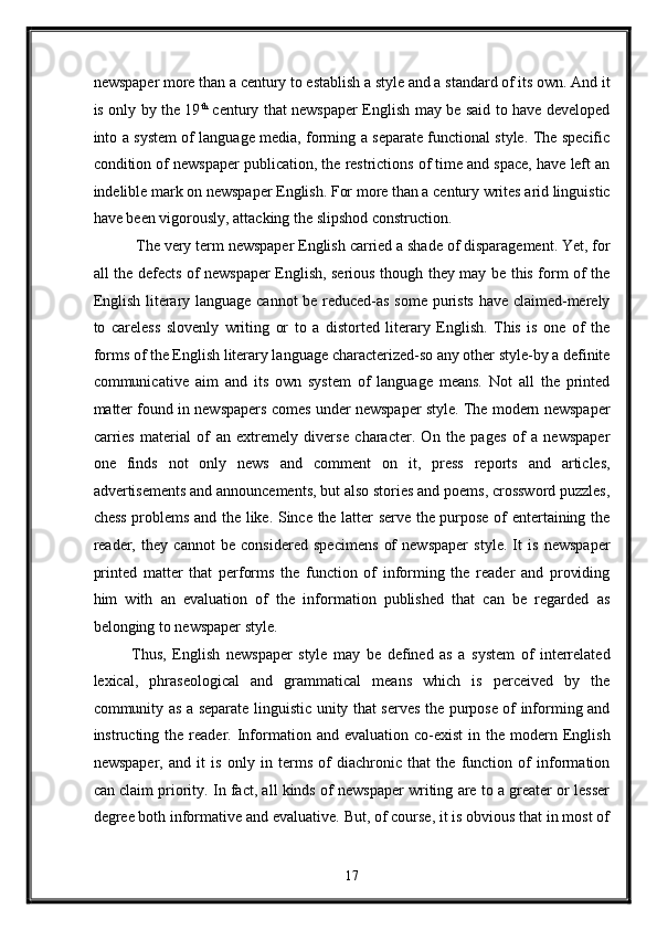 newspaper more than a century to establish a style and a standard of its own. And it
is only by the 19 th
  century that newspaper English may be said to have developed
into a system of language media, forming a separate functional style. The specific
condition of newspaper publication, the restrictions of time and space, have left an
indelible mark on newspaper English. For more than a century writes arid linguistic
have been vigorously, attacking the slipshod construction. 
 The very term newspaper English carried a shade of disparagement. Yet, for
all the defects of newspaper English, serious though they may be this form of the
English literary language cannot  be reduced-as some purists have claimed-merely
to   careless   slovenly   writing   or   to   a   distorted   literary   English.   This   is   one   of   the
forms of the English literary language characterized-so any other style-by a definite
communicative   aim   and   its   own   system   of   language   means.   Not   all   the   printed
matter found in newspapers comes under newspaper style. The modern newspaper
carries   material   of   an   extremely   diverse   character.   On   the   pages   of   a   newspaper
one   finds   not   only   news   and   comment   on   it,   press   reports   and   articles,
advertisements and announcements, but also stories and poems, crossword puzzles,
chess problems and the like. Since the latter serve the purpose of entertaining the
reader,   they   cannot   be   considered   specimens   of   newspaper   style.   It   is   newspaper
printed   matter   that   performs   the   function   of   informing   the   reader   and   providing
him   with   an   evaluation   of   the   information   published   that   can   be   regarded   as
belonging to newspaper style. 
Thus,   English   newspaper   style   may   be   defined   as   a   system   of   interrelated
lexical,   phraseological   and   grammatical   means   which   is   perceived   by   the
community as a separate linguistic unity that serves the purpose of informing and
instructing  the  reader.  Information  and  evaluation   co-exist   in  the  modern  English
newspaper,   and   it   is   only   in   terms   of   diachronic   that   the   function   of   information
can claim priority. In fact, all kinds of newspaper writing are to a greater or lesser
degree both informative and evaluative. But, of course, it is obvious that in most of
17  
  
